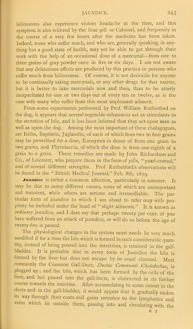 biliousness also experience violent headache at the time, and this symptom is also relieved by the blue pill or Calomel, and frequently in the course of a very few hours after the medicine has been taken. Indeed, some who suffer much, and who are, generally speaking, in any- thing but a good state of health, may yet be able to get through their work with the help of an occasional dose of a mercurial—from one to three grains of gray powder once in five or six days. I am not aware that any deleterious effects are produced by this practice in persons who suffer much from biliousness. Of course, it is not desirable for anyone to be continually taking mercurials, or any other drugs for that matter, but it is better to take mercurials now and then, than to be utterly incapacitated for one or two days out of every ten or twelve, as is the case with many who suffer from this most unpleasant ailment. From some experiments performed by Prof. William Rutherford on the dog, it appears that several vegetable substances act as stimulants to the secretion of bile, and it has been inferred that they act upon man as well as upon the dog. Among the most important of these cholagogues, are Iridin, Baptistin, Juglandin, of each of which from two to four grains may be prescribed for a dose, Euonymin in doses of from one grain to two grains, and Phytolaccin, of which the dose is from one-eighth of a grain to a grain. These remedies are made by John Richardson and Co., of I.eicester, who prepare them in the form of pills, “ pearl-coated,” and of several different strengths. Prof. Rutherford’s observations will be found in the “ British Medical Journal,” Feb. 8th, 1879. JauiHiicc is rather a common affection, particularly in summer. It may be due to .many different causes, some of which are unimportant and transient, while others are serious and irremediable. The par- ticular form of jaundice to which I am about to refer may with pro- priety be included under the head of “ slight ailments.” It is known as ordinary jaundice, and I dare say that perhaps twenty per cent, of you have suffered from an attack of jaundice, or will do so before the age of twenty-five is passed. The physiological changes in the system must needs be very much modified if for a time the bile which is formed in such considerable quan- tity, instead of being poured into the intestines, is retained in the gall- bladder. It is probable that in every form of Jaundice the bile is formed by the liver but does not escape by its usual channel. Most commonly the Common Gall-Duct, Ductus Communis Choledochus, is plugged up; and the bile, which has been formed by the cells of the liver, and has passed into the gall-ducts, is obstructed in its further course towards the intestine. After accumulating to some extent in the ducts and in the gall-bladder, it would appear that it gradually makes Its way through their coats and gains entrance to the lymphatics and veins which lie outside them, passing into and circulating with the R 2