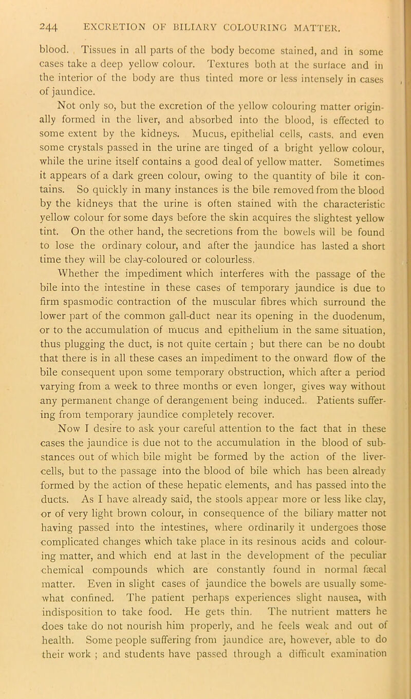 blood. Tissues in all parts of the body become stained, and in .some cases take a deep yellow colour. Textures both at the surface and in the interior of the body are thus tinted more or less intensely in cases of jaundice. Not only so, but the excretion of the yellow colouring matter origin- ally formed in the liver, and absorbed into the blood, is effected to some extent by the kidneys. Mucus, epithelial cells, casts, and even some crystals passed in the urine are tinged of a bright yellow colour, while the urine itself contains a good deal of yellow matter. Sometimes it appears of a dark green colour, owing to the quantity of bile it con- tains. So quickly in many instances is the bile removed from the blood by the kidneys that the urine is often stained with the characteristic yellow colour for some days before the skin acquires the slightest yellow tint. On the other hand, the secretions from the bowels will be found to lose the ordinary colour, and after the jaundice has lasted a short time they will be clay-coloured or colourless. Whether the impediment which interferes with the passage of the bile into the intestine in these cases of temporary jaundice is due to firm spasmodic contraction of the muscular fibres which surround the lower part of the common gall-duct near its opening in the duodenum, or to the accumulation of mucus and epithelium in the same situation, thus plugging the duct, is not quite certain ; but there can be no doubt that there is in all these cases an impediment to the onward flow of the bile consequent upon some temporary obstruction, which after a period varying from a week to three months or even longer, gives way without any permanent change of derangement being induced.. Patients suffer- ing from temporary jaundice completely recover. Now I desire to ask your careful attention to the fact that in these cases the jaundice is due not to the accumulation in the blood of sub- stances out of which bile might be formed by the action of the liver- cells, but to the passage into the blood of bile which has been already formed by the action of these hepatic elements, and has passed into the ducts. As I have already said, the stools appear more or less like cla)', or of very light brown colour, in consequence of the biliary matter not having passed into the intestines, where ordinarily it undergoes those complicated changes which take place in its resinous acids and colour- ing matter, and which end at last in the development of the peculiar chemical compounds which are constantly found in normal fiecal matter. Even in slight cases of jaundice the bowels are usually some- what confined. The patient perhaps experiences slight nausea, with indisposition to take food. He gets thin. The nutrient matters he does take do not nourish him properly, and he feels weak and out of health. Some people suffering from jaundice are, however, able to do their work ; and students have passed through a difficult examination