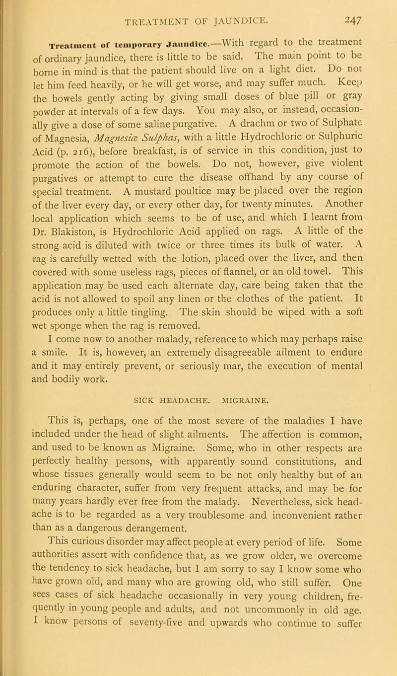 Treatment of temiMirary Jaumllcc.—With regard to the treatment of ordinary jaundice, there is little to be said. The main point to be borne in mind is that the patient should live on a light diet. Do not let him feed heavily, or he will get worse, and may suffer much. Keep the bowels gently acting by giving small doses of blue pill or gray powder at intervals of a few days. You may also, or instead, occasion- ally give a dose of some saline purgative. A drachm or two of Sulphate of Magnesia, Magnesia Sulphas, with a little Hydrochloric or Sulphuric Acid (p. 216), before breakfast, is of service in this condition, just to promote the action of the bowels. Do not, however, give violent purgatives or attempt to cure the disease offhand by any course of special treatment. A mustard poultice may be placed over the region of the liver every day, or every other day, for twenty minutes. Another local application which seems to be of use, and which I learnt from Dr. Blakiston, is Hydrochloric Acid applied on rags. A little of the strong acid is diluted with twice or three times its bulk of water. A rag is carefully wetted with the lotion, placed over the liver, and then covered with some useless rags, pieces of flannel, or an old towel. This application may be used each alternate day, care being taken that the acid is not allowed to spoil any linen or the clothes of the patient. It produces only a little tingling. The skin should be wiped with a soft wet sponge when the rag is removed. I come now to another malady, reference to which may perhaps raise a smile. It is, however, an extremely disagreeable ailment to endure and it may entirely prevent, or seriously mar, the execution of mental and bodily work. SICK HEADACHE. MIGRAINE. This is, perhaps, one of the most severe of the maladies I have included under the head of slight ailments. The affection is common, and used to be known as Migraine. Some, who in other respects are perfectly healthy persons, with apparently sound constitutions, and whose tissues generally would seem to be not only healthy but of an enduring character, suffer from very frequent attacks, and may be for many years hardly ever free from the malady. Nevertheless, sick head- ache is to be regarded as a very troublesome and inconvenient rather than as a dangerous derangement. This curious disorder may affect people at every period of life. Some authorities assert with confidence that, as we grow older, we overcome the tendency to sick headache, but I am sorry to say I know some who have grown old, and many who are growing old, who still suffer. One sees cases of sick headache occasionally in very young children, fre- quently in young people and adults, and not uncommonly in old age. I know persons of seventy-five and upwards who continue to suffer