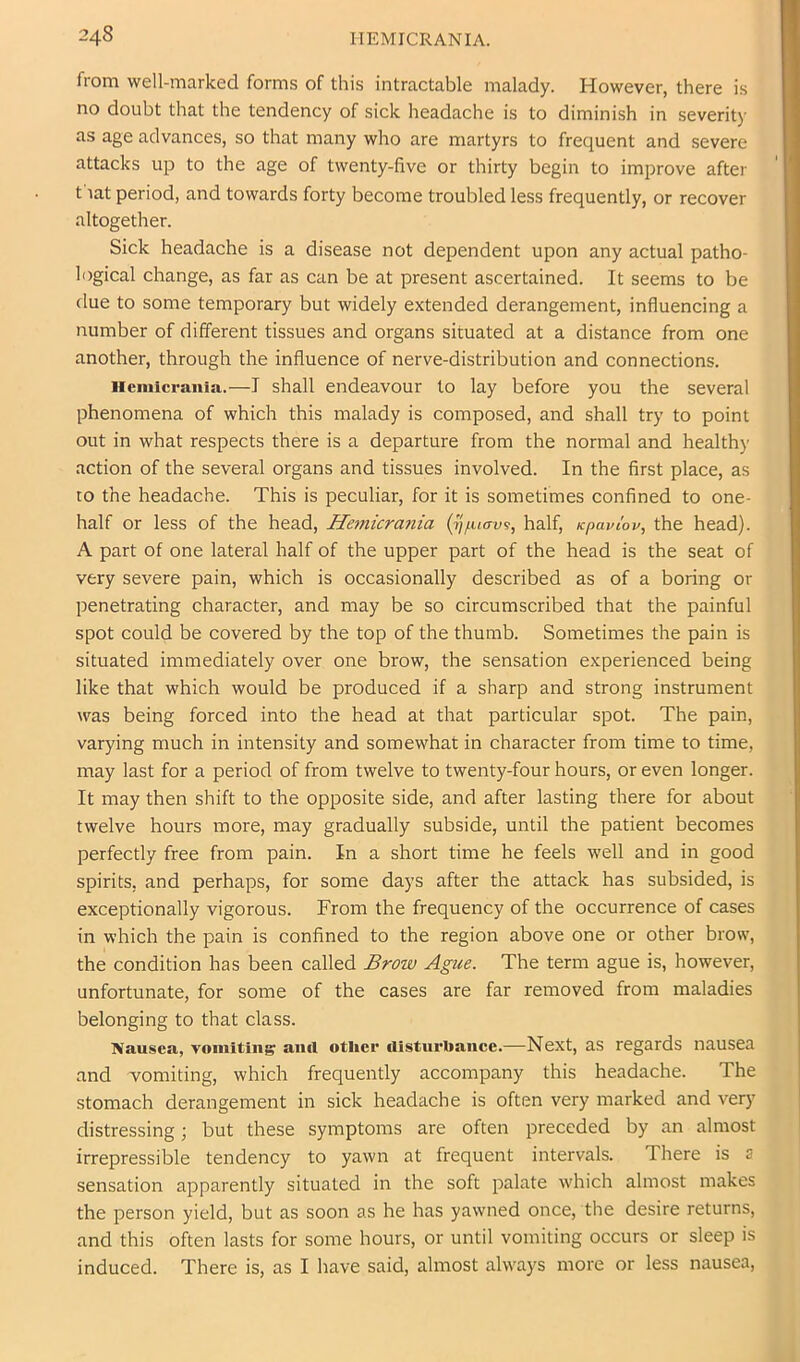 from well-marked forms of this intractable malady. However, there is no doubt that the tendency of sick headache is to diminish in severit)' as age advances, so that many who are martyrs to frequent and severe attacks up to the age of twenty-five or thirty begin to improve after t lat period, and towards forty become troubled less frequently, or recover altogether. Sick headache is a disease not dependent upon any actual patho- logical change, as far as can be at present ascertained. It seems to be due to some temporary but widely extended derangement, influencing a number of different tissues and organs situated at a distance from one another, through the influence of nerve-distribution and connections. Hemicrauia.—I shall endeavour to lay before you the several phenomena of which this malady is composed, and shall try to point out in what respects there is a departure from the normal and healthy action of the several organs and tissues involved. In the first place, as to the headache. This is peculiar, for it is sometimes confined to one- half or less of the head, He7nicrania (7]/.uav^, half, Kpaviov, the head). A part of one lateral half of the upper part of the head is the seat of very severe pain, which is occasionally described as of a boring or penetrating character, and may be so circumscribed that the painful spot could be covered by the top of the thumb. Sometimes the pain is situated immediately over one brow, the sensation experienced being like that which would be produced if a sharp and strong instrument was being forced into the head at that particular spot. The pain, varying much in intensity and somewhat in character from time to time, may last for a period of from twelve to twenty-four hours, or even longer. It may then shift to the opposite side, and after lasting there for about twelve hours more, may gradually subside, until the patient becomes perfectly free from pain. In a short time he feels well and in good spirits, and perhaps, for some days after the attack has subsided, is exceptionally vigorous. From the frequency of the occurrence of cases in which the pain is confined to the region above one or other brow, the condition has been called Brow Ague. The term ague is, however, unfortunate, for some of the cases are far removed from maladies belonging to that class. Nausea, vomiting ami other disturhanee.—Next, as regards nausea and vomiting, which frequently accompany this headache. The stomach derangement in sick headache is often very marked and very distressing; but these symptoms are often preceded by an almost irrepressible tendency to yawn at frequent intervals. There is s sensation apparently situated in the soft palate which almost makes the person yield, but as soon as he has yawned once, the desire returns, and this often lasts for some hours, or until vomiting occurs or sleep is induced. There is, as I have said, almost always more or less nausea.