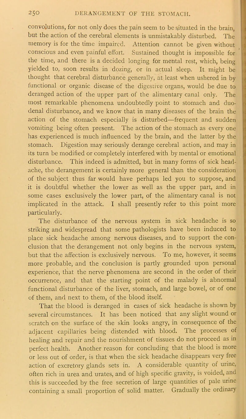 convolutions, for not only does the pain seem to be situated in the brain, but the action of the cerebral elements is unmistakably disturbed. The memory is for the time impaired. Attention cannot be given without conscious and even painful effort. Sustained thought is impossible for the time, and there is a decided longing for mental rest, which, being yielded to, soon results in dozing, or in actual sleep. It might be thought that cerebral disturbance generally, at least when ushered in by functional or organic disease of the digestive organs, would be due to deranged action of the upper part of the alimentary canal only. The most remarkable phenomena undoubtedly point to stomach and duo- denal disturbance, and we know that in many diseases of the brain the action of the stomach especially is disturbed—frequent and sudden vomiting being often present. The action of the stomach as every one has experienced is much influenced by the brain, and the latter by the stomach. Digestion may seriously derange cerebral action, and may in its turn be modified or completely interfered with by mental or emotional disturbance. This indeed is admitted, but in many forms of sick head- ache, the derangement is certainly more general than the consideration of the subject thus far would have perhaps led you to suppose, and it is doubtful whether the lower as well as the upper part, and in some cases exclusively the lower part, of the alimentary canal is not implicated in the attack. I shall presently refer to this point more particularly. The disturbance of the nervous system in sick headache is so striking and widespread that some pathologists have been induced to place sick headache among nervous diseases, and to support the con- clusion that the derangement not only begins in the nervous system, but that the affection is exclusively nervous. To me, however, it seems more probable, and the conclusion is partly grounded upon personal experience, that the nerve phenomena are second in the order of their occurrence, and that the starting point of the malady is abnormal functional disturbance of the liver, stomach, and large bowel, or of one of them, and next to them, of the blood itself. That the blood is deranged in cases of sick headache is shown by several circumstances. It has been noticed that any slight wound or scratch on the surface of the skin looks angry, in consequence of the adjacent capillaries being distended with blood. The processes of healing and repair and the nourishment of tissues do not proceed as in perfect health. Another reason for concluding that the blood is more or less out of order, is that when the sick headache disappears very free action of excretory glands sets in. A considerable quantity of urine, often rich in urea and urates, and of high specific gravity, is voided, and this is succeeded by the free secretion of large quantities of pale urine containing a small proportion of solid matter. Gradually the ordinar)^