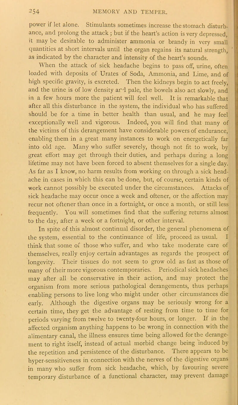 power if let alone. Stimulants sometimes increase the stomach disturb- ance, and prolong the attack; but if the heart’s action is very depressed, it may be desirable to administer ammonia or brandy in very small quantities at short intervals until the organ regains its natural strength, ' as indicated by the character and intensity of the heart’s sounds. When the attack of sick headache begins to pass off, urine, often loaded with deposits of Urates of Soda, Ammonia, and Lime, and of high specific gravity, is excreted. Then the kidneys begin to act freely, and the urine is of low density ard pale, the bowels also act slowly, and in a few hours more the patient will feel well. It is remarkable that after all this disturbance in the system, the individual who has suffered should be for a time in better health than usual, and he may feel exceptionally well and vigorous. Indeed, you will find that many of the victims of this derangement have considerable powers of endurance, enabling them in a great many instances to work on energetically far into old age. Many who suffer severely, though not fit to work, by great effort may get through their duties, and perhaps during a long lifetime may not have been forced to absent themselves for a single day. As far as I know, no harm results from working on through a sick head- ache in cases in which this can be done, but, of course, certain kinds of work cannot possibly be executed under the circumstances. Attacks of sick headache may occur once a week and oftener, or the affection may recur not oftener than once in a fortnight, or once a month, or still less frequently. You will sometimes find that the suffering returns almost to the day, after a week or a fortnight, or other interval. In spite of this almost continual disorder, the general phenomena of the system, essential to the continuance of life, proceed as usual. I think that some of those who suffer, and who take moderate care of themselves, really enjoy certain advantages as regards the prospect of longevity. Their tissues do not seem to grow old as fast as those of many of their more vigorous contemporaries. Periodical sick headaches may after all be conservative in their action, and may protect the organism from more serious pathological derangements, thus perhaps enabling persons to live long who might under other circumstances die early. Although the digestive organs may be seriously wrong for a certain time, they get the advantage of resting from time to time for periods varying from twelve to twenty-four hours, or longer. If in the affected organism anything happens to be wrong in connection with the alimentary canal, the illness ensures time being allowed fortbe derange- ment to right itself, instead of actual morbid change being induced by the repetition and persistence of the disturbance. There appears to be hyper-sensitiveness in connection with the nerves of the digestive organs in many who suffer from sick headache, which, by favouring severe temporary disturbance of a functional character, may prevent damage