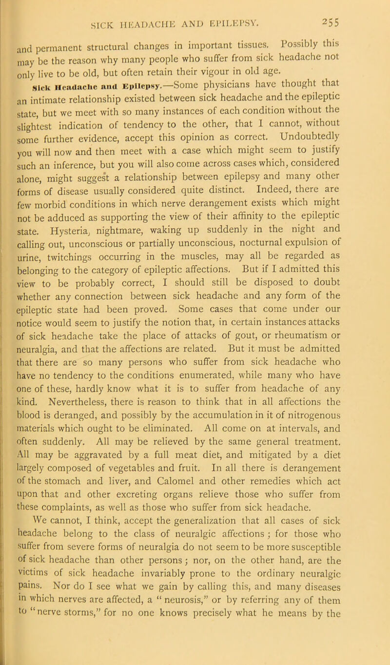 and permanent structural changes in important tissues. Possibly this may be the reason why many people who suffer from sick headache not only live to be old, but often retain their vigour in old age. .sifk Iieauachc and Epilepsy.—Some physicians have thought that an intimate relationship existed between sick headache and the epileptic state, but we meet with so many instances of each condition without the slightest indication of tendency to the other, that 1 cannot, without some further evidence, accept this opinion as correct. Undoubtedly you will now and then meet with a case which might seem to justify ■ such an inference, but you will also come across cases which, considered alone, might suggest a relationship between epilepsy and many other forms of disease usually considered quite distinct. Indeed, there are I few morbid conditions in which nerve derangement exists which might not be adduced as supporting the view of their affinity to the epileptic j state. Hysteria, nightmare, waking up suddenly in the night and i calling out, unconscious or partially unconscious, nocturnal expulsion of i urine, twitchings occurring in the muscles, may all be regarded as I belonging to the category of epileptic affections. But if I admitted this I view to be probably correct, I should still be disposed to doubt ; whether any connection between sick headache and any form of the I epileptic state had been proved. Some cases that come under our I notice would seem to justify the notion that, in certain instances attacks ) of sick headache take the place of attacks of gout, or rheumatism or I neuralgia, and that the affections are related. But it must be admitted ( that there are so many persons who suffer from sick headache who 1 have no tendency to the conditions enumerated, while many who have J one of these, hardly know what it is to suffer from headache of any I kind. Nevertheless, there is reason to think that in all affections the blood is deranged, and possibly by the accumulation in it of nitrogenous I materials which ought to be eliminated. All come on at intervals, and I often suddenly. All may be relieved by the same general treatment. .A.11 may be aggravated by a full meat diet, and mitigated by a diet I largely composed of vegetables and fruit. In all there is derangement I of the stomach and liver, and Calomel and other remedies which act I upon that and other excreting organs relieve those who suffer from i these complaints, as well as those who suffer from sick headache. We cannot, I think, accept the generalization that all cases of sick ! headache belong to the class of neuralgic affections ; for those who suffer from severe forms of neuralgia do not seem to be more susceptible ' of sick headache than other persons; nor, on the other hand, are the victims of sick headache invariably prone to the ordinary neuralgic I pains. Nor do I see what we gain by calling this, and many diseases in which nerves are affected, a “ neurosis,” or by referring any of them ‘ to “ nerve storms,” for no one knows precisely what he means by the