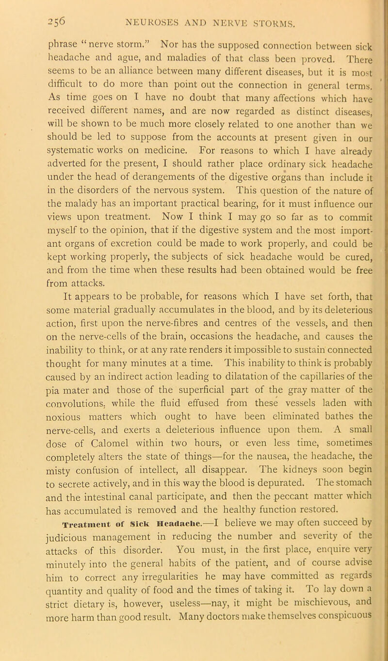 phrase “nerve storm.” Nor has the supposed connection between sick headache and ague, and maladies of that class been proved. There seems to be an alliance between many different diseases, but it is most difficult to do more than point out the connection in general terms. As time goes on I have no doubt that many affections which have received different names, and are now regarded as distinct diseases, will be shown to be much more closely related to one another than we should be led to suppose from the accounts at present given in our systematic works on medicine. For reasons to which I have already adverted for the present, I should rather place ordinary sick headache under the head of derangements of the digestive organs than include it in the disorders of the nervous system. This question of the nature of the malady has an important practical bearing, for it must influence our views upon treatment. Now I think I may go so far as to commit myself to the opinion, that if the digestive system and the most import- ant organs of excretion could be made to work properly, and could be kept working properly, the subjects of sick headache would be cured, and from the time when these results had been obtained would be free from attacks. It appears to be probable, for reasons which I have set forth, that some material gradually accumulates in the blood, and by its deleterious action, first upon the nerve-fibres and centres of the vessels, and then on the nerve-cells of the brain, occasions the headache, and causes the inability to think, or at any rate renders it impossible to sustain connected thought for many minutes at a time. This inability to think is probably caused by an indirect action leading to dilatation of the capillaries of the pia mater and those of the superficial part of the gray matter of the convolutions, while the fluid effused from these vessels laden with noxious matters which ought to have been eliminated bathes the nerve-cells, and exerts a deleterious influence upon them. A small dose of Calomel within two hours, or even less time, sometimes completely alters the state of things—for the nausea, the headache, the misty confusion of intellect, all disappear. The kidneys soon begin to secrete actively, and in this way the blood is depurated. The stomach and the intestinal canal participate, and then the peccant matter which has accumulated is removed and the healthy function restored. Treatment of Siek Headaeiie.-—I believe we may often succeed by judicious management in reducing the number and severity of the attacks of this disorder. You must, in the first place, enquire very minutely into the general habits of the patient, and of course advise him to correct any irregularities he may have committed as regards quantity and quality of food and the times of taking it. To lay down a strict dietary is, however, useless—nay, it might be mischievous, and more harm than good result. Many doctors make themselves conspicuous