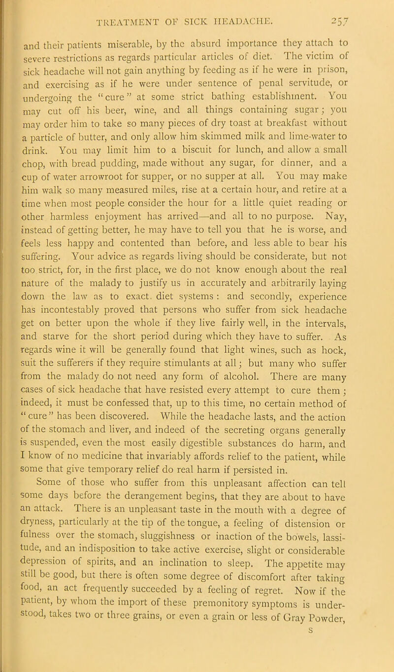 and their patients miserable, by the absurd importance they attach to severe restrictions as regards particular articles of diet. The victim of sick headache will not gain anything by feeding as if he were in prison, and exercising as if he were under sentence of penal servitude, or undergoing the “cure” at some strict bathing establishment. You may cut off his beer, wine, and all things containing sugar; you may order him to take so many pieces of dry toast at breakfast without a particle of butter, and only allow him skimmed milk and lime-water to drink. You may limit him to a biscuit for lunch, and allow a small chop, with bread pudding, made without any sugar, for dinner, and a cup of water arrowroot for supper, or no supper at all. You may make him walk so many measured miles, rise at a certain hour, and retire at a time when most people consider the hour for a little quiet reading or other harmless enjoyment has arrived—and all to no purpose. Nay, instead of getting better, he may have to tell you that he is worse, and feels less happy and contented than before, and less able to bear his suffering. Your advice as regards living should be considerate, but not too strict, for, in the first place, w’e do not know enough about the real nature of the malady to justify us in accurately and arbitrarily laying down the law as to exact, diet systems : and secondly, experience has incontestably proved that persons who suffer from sick headache get on better upon the whole if they live fairly well, in the intervals, and starve for the short period during which they have to suffer. As regards wine it will be generally found that light wines, such as hock, suit the sufferers if they require stimulants at all; but many who suffer from the malady do not need any form of alcohol. There are many cases of sick headache that have resisted every attempt to cure them ; indeed, it must be confessed that, up to this time, no certain method of “cure” has been discovered. While the headache lasts, and the action of the stomach and liver, and indeed of the secreting organs generally is suspended, even the most easily digestible substances do harm, and I know of no medicine that invariably affords relief to the patient, while some that give temporary relief do real harm if persisted in. Some of those who suffer from this unpleasant affection can tell some days before the derangement begins, that they are about to have an attack. There is an unpleasant taste in the mouth with a degree of dryness, particularly at the tip of the tongue, a feeling of distension or fulness over the stomach, sluggishness or inaction of the bowels, lassi- tude, and an indisposition to take active exercise, slight or considerable depression of spirits, and an inclination to sleep. The appetite may still be good, but there is often some degree of discomfort after taking food, an act frequently succeeded by a feeling of regret. Now if the patient, by whom the import of these premonitory symptoms is under- stood, takes two or three grains, or even a grain or less of Gray Powder, s