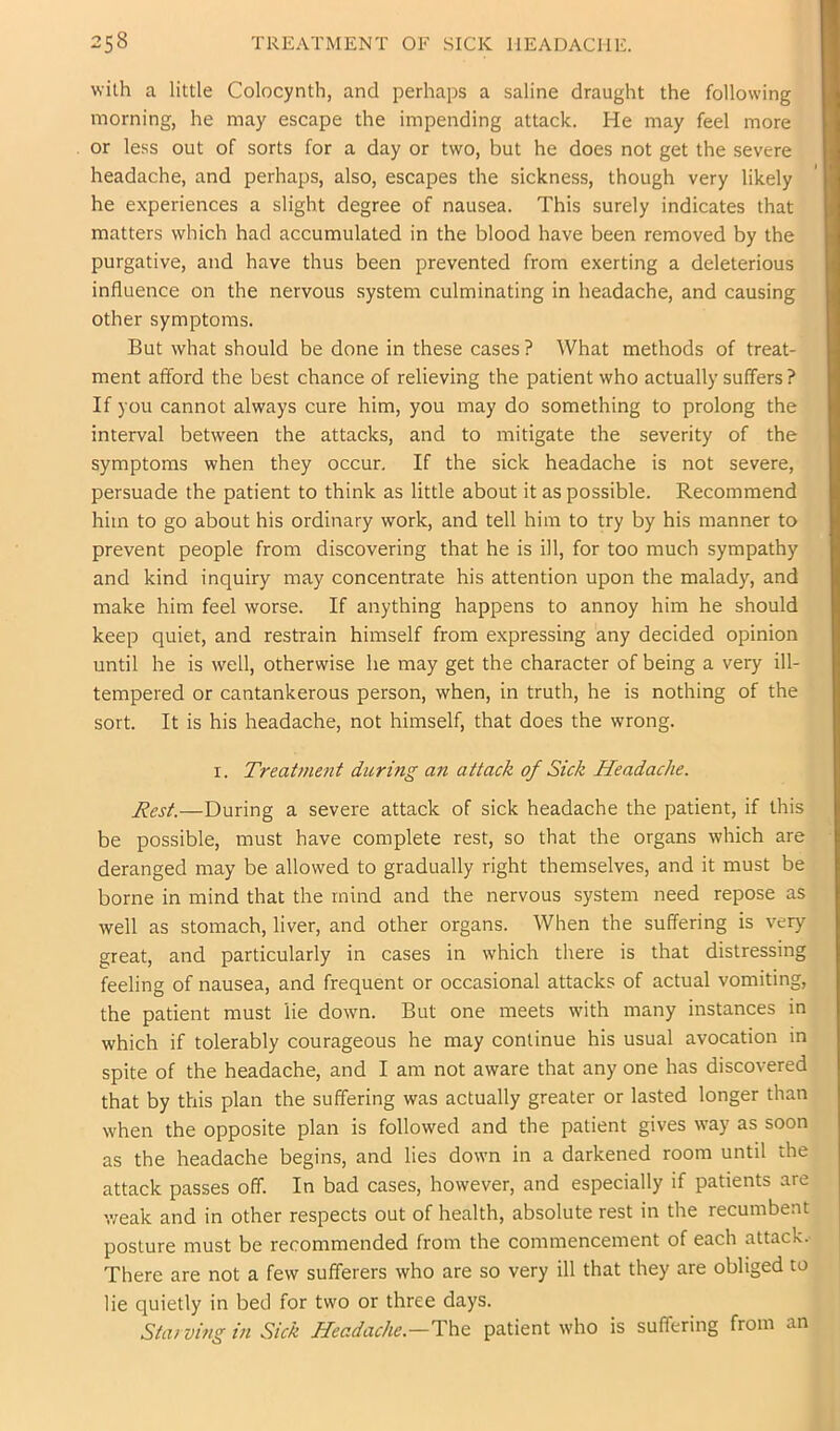 2s8 treatment of sick headache. with a little Colocynth, and perhaps a saline draught the following morning, he may escape the impending attack. He may feel more or less out of sorts for a day or two, but he does not get the severe headache, and perhaps, also, escapes the sickness, though very likely he experiences a slight degree of nausea. This surely indicates that matters which had accumulated in the blood have been removed by the purgative, and have thus been prevented from exerting a deleterious influence on the nervous system culminating in headache, and causing other symptoms. But what should be done in these cases ? What methods of treat- ment afford the best chance of relieving the patient who actually suffers ? If you cannot always cure him, you may do something to prolong the interval between the attacks, and to mitigate the severity of the symptoms when they occur. If the sick headache is not severe, persuade the patient to think as little about it as possible. Recommend him to go about his ordinary work, and tell him to try by his manner to prevent people from discovering that he is ill, for too much sympathy and kind inquiry may concentrate his attention upon the malady, and make him feel worse. If anything happens to annoy him he should keep quiet, and restrain himself from expressing any decided opinion until he is well, otherwise he may get the character of being a very ill- tempered or cantankerous person, when, in truth, he is nothing of the sort. It is his headache, not himself, that does the wrong. I. Treatment during an attack of Sick Headache. Rest.—During a severe attack of sick headache the patient, if this be possible, must have complete rest, so that the organs which are deranged may be allowed to gradually right themselves, and it must be borne in mind that the mind and the nervous system need repose as well as stomach, liver, and other organs. When the suffering is very great, and particularly in cases in which there is that distressing feeling of nausea, and frequent or occasional attacks of actual vomiting, the patient must lie down. But one meets with many instances in which if tolerably courageous he may continue his usual avocation in spite of the headache, and I am not aware that any one has discovered that by this plan the suffering was actually greater or lasted longer than when the opposite plan is followed and the patient gives way as soon as the headache begins, and lies down in a darkened room until the attack passes off. In bad cases, however, and especially if patients are 'weak and in other respects out of health, absolute rest in the recumbent posture must be recommended from the commencement of each attack. There are not a few sufferers who are so very ill that they are obliged to lie quietly in bed for two or three days. Sta) ving in Sick Headache.—patient who is suffering from an