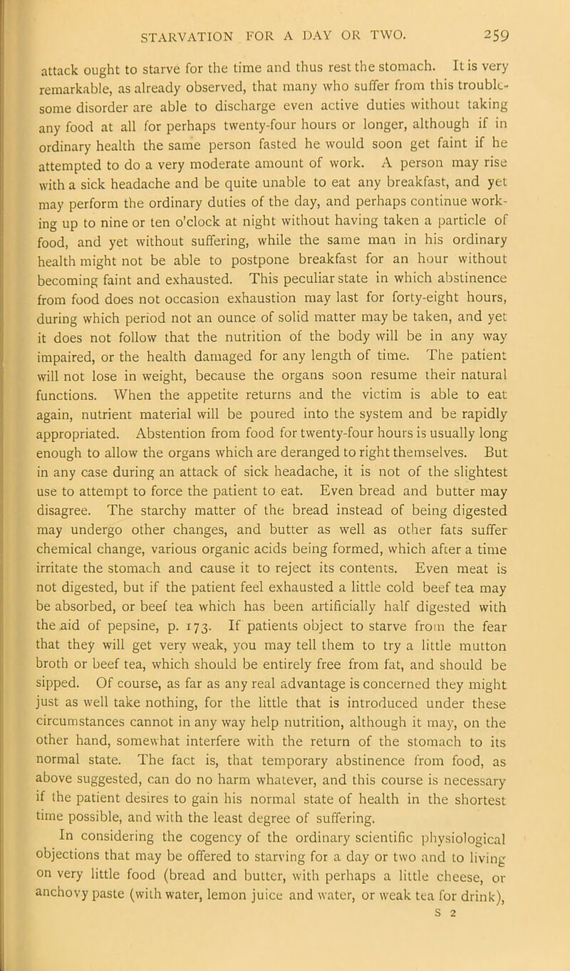 attack ought to starve for the time and thus rest the stomach. It is very remarkable, as already observed, that many who suffer from this trouble- some disorder are able to discharge even active duties without taking any food at all for perhaps twenty-four hours or longer, although if in ordinary health the same person fasted he would soon get faint if he attempted to do a very moderate amount of work. A person may rise with a sick headache and be quite unable to eat any breakfast, and yet may perform the ordinary duties of the day, and perhaps continue work- ing up to nine or ten o’clock at night without having taken a particle of food, and yet without suffering, while the same man in his ordinary health might not be able to postpone breakfast for an hour without becoming faint and exhausted. This peculiar state in which abstinence from food does not occasion exhaustion may last for forty-eight hours, during which period not an ounce of solid matter may be taken, and yet it does not follow that the nutrition of the body will be in any way impaired, or the health damaged for any length of time. The patient will not lose in weight, because the organs soon resume their natural functions. When the appetite returns and the victim is able to eat again, nutrient material will be poured into the system and be rapidly appropriated. Abstention from food for twenty-four hours is usually long enough to allow the organs which are deranged to right themselves. But in any case during an attack of sick headache, it is not of the slightest use to attempt to force the patient to eat. Even bread and butter may disagree. The starchy matter of the bread instead of being digested may undergo other changes, and butter as well as other fats suffer chemical change, various organic acids being formed, which after a time irritate the stomach and cause it to reject its contents. Even meat is not digested, but if the patient feel exhausted a little cold beef tea may be absorbed, or beef tea which has been artificially half digested with the aid of pepsine, p. 173. If patients object to starve from the fear that they will get very weak, you may tell them to try a little mutton broth or beef tea, which should be entirely free from fat, and should be sipped. Of course, as far as any real advantage is concerned they might just as well take nothing, for the little that is introduced under these circumstances cannot in any way help nutrition, although it may, on the other hand, somewhat interfere with the return of the stomach to its normal state. The fact is, that temporary abstinence from food, as above suggested, can do no harm whatever, and this course is necessary if the patient desires to gain his normal state of health in the shortest time possible, and with the least degree of suffering. In considering the cogency of the ordinary scientific physiological objections that may be offered to starving for a day or two and to living on very little food (bread and butter, with perhaps a little cheese, or anchovy paste (with water, lemon juice and water, or weak tea for drink).