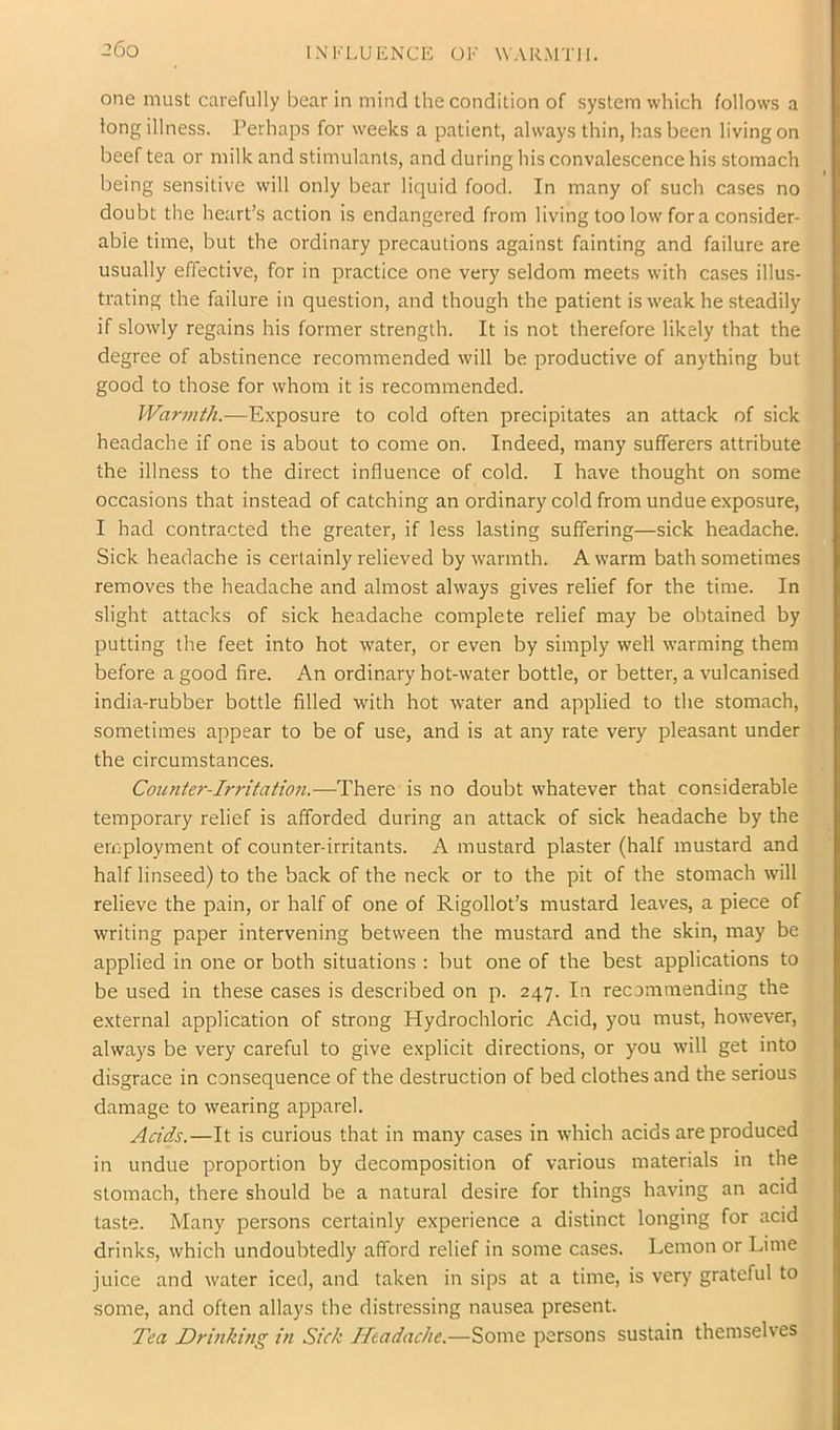 INI''LUI£NCl': OK WARMTH. one must carefully bear in mind the condition of system which follows a long illness. Perhaps for weeks a patient, always thin, has been living on beef tea or milk and stimulants, and during his convalescence his stomach being sensitive will only bear liquid food. In many of such cases no doubt the heart’s action is endangered from living too low fora consider- able time, but the ordinary precautions against fainting and failure are usually effective, for in practice one very seldom meets with cases illus- trating the failure in question, and though the patient is w^eak he steadily if slowly regains his former strength. It is not therefore likely that the degree of abstinence recommended will be productive of anything but good to those for whom it is recommended. War7nth.—Exposure to cold often precipitates an attack of sick headache if one is about to come on. Indeed, many sufferers attribute the illness to the direct influence of cold. I have thought on some occasions that instead of catching an ordinary cold from undue exposure, I had contracted the greater, if less lasting suffering—sick headache. Sick headache is certainly relieved by warmth. A warm bath sometimes removes the headache and almost always gives relief for the time. In slight attacks of sick headache complete relief may be obtained by putting the feet into hot water, or even by simply well warming them before a good fire. An ordinary hot-water bottle, or better, a vulcanised india-rubber bottle filled with hot water and applied to the stomach, sometimes appear to be of use, and is at any rate very pleasant under the circumstances. Counter-Irritatioji,—There is no doubt whatever that considerable temporary relief is afforded during an attack of sick headache by the employment of counter-irritants. A mustard plaster (half mustard and half linseed) to the back of the neck or to the pit of the stomach will relieve the pain, or half of one of Rigollot’s mustard leaves, a piece of writing paper intervening between the mustard and the skin, may be applied in one or both situations : but one of the best applications to be used in these cases is described on p. 247. In recommending the external application of strong Hydrochloric Acid, you must, however, always be very careful to give explicit directions, or you w’ill get into disgrace in consequence of the destruction of bed clothes and the serious damage to wearing apparel. Adds.—It is curious that in many cases in which acids are produced in undue proportion by decomposition of various materials in the stomach, there should be a natural desire for things having an acid taste. Many persons certainly experience a distinct longing for acid drinks, which undoubtedly afford relief in some cases. Lemon or Lime juice and water iced, and taken in sips at a time, is very grateful to some, and often allays the distressing nausea present. Tea Drinking in Sick Headache.—Some persons sustain themselves