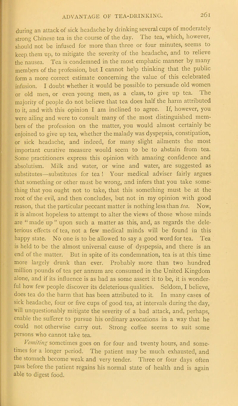 ADVANTAGE OF TEA-DRINKING. during an attack of sick headache by drinking several cups of moderately strong Chinese tea in the course of the day. The tea, which, however, should not be infused for more than three or four minutes, seems to keep, them up, to mitigate the severity of the headache, and to relieve the nausea. Tea is condemned in the most emphatic manner by many members of the profession, but I cannot help thinking that the public form a more correct estimate concerning the value of this celebrated infusion. I doubt whether it would be possible to persuade old women or old men, or even young men, as a class, to give up tea. The majority of people do not believe that tea does half the harm attributed to it, and with this opinion I am inclined to agree. If, however, you were ailing and were to consult many of the most distinguished mem- bers of the profession on the matter, you would almost certainly be enjoined to give up tea, whether the malady was dyspepsia, constipation, or sick headache, and indeed, for many slight ailments the most important curative measure would seem to be to abstain from tea. Some practitioners express this opinion with amazing confidence and absolutism. Milk and water, or wine and water, are suggested as substitutes—substitutes for tea ! Your medical adviser fairly argues that something or other must be wrong, and infers that you take some- thing that you ought not to take, that this something must be at the root of the evil, and then concludes, but not in my opinion with good reason, that the particular peccant matter is nothing less than tea. Now, it is almost hopeless to attempt to alter the views of those whose minds are “ made up ” upon such a matter as this, and, as regards the dele- terious effects of tea, not a few medical minds will be found in this happy state. No one is to be allowed to say a good word for tea. Tea is held to be the almost universal cause of dyspepsia, and there is an end of the matter. But in spite of its condemnation, tea is at this time more largely drunk than ever. Probably more than two hundred million pounds of tea per annum are consumed in the United Kingdom alone, and if its influence is as bad as some assert it to be, it is wonder- ful how few people discover its deleterious qualities. Seldom, I believe, does tea do the harm that has been attributed to it. In many cases of sick headache, four or five cups of good tea, at intervals during the day, will unquestionably mitigate the severity of a bad attack, and, perhaps, enable the sufferer to pursue his ordinary avocations in a way that he could not otherwise carry out. Strong coffee seems to suit some persons who cannot take tea. Vmilting sometimes goes on for four and twenty hours, and some- times for a longer period. The patient may be much exhausted, and the stomach become weak and very tender. Three or four days often pass before the patient regains his normal state of health and is again able to digest food.