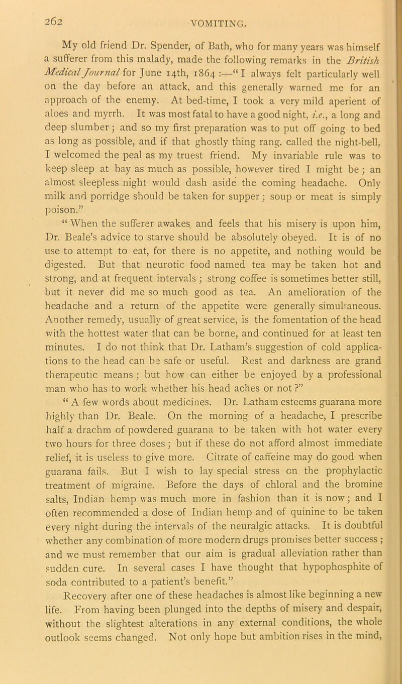 VOMITING. My old friend Dr. Spender, of Bath, who for many years was himself a sufferer from this malady, made the following remarks in the British Medical Jourrial for June 14th, 1864 :—“I always felt particularly well on the day before an attack, and this generally warned me for an approach of the enemy. At bed-time, I took a very mild aperient of aloes and myrrh. It was most fatal to have a good night, i.e., a long and deep slumber; and so my first preparation was to put off going to bed as long as possible, and if that ghostly thing rang, called the night-bell, I welcomed the peal as my truest friend. My invariable rule was to keep sleep at bay as much as possible, however tired I might be; an almost sleepless night would dash aside the coming headache. Only milk and porridge should be taken for supper; soup or meat is simply poison.” “ When the sufferer awakes and feels that his misery is upon him. Dr. Beale’s advice to starve should be absolutely obeyed. It is of no use to attempt to eat, for there is no appetite, and nothing \vould be digested. But that neurotic food named tea may be taken hot and strong, and at frequent intervals ; strong coffee is sometimes better still, but it never did me so much good as tea. An amelioration of the headache and a return of the appetite were generally simultaneous. Another remedy, usually of great service, is the fomentation of the head with the hottest water that can be borne, and continued for at least ten minutes. I do not think that Dr. Latham’s suggestion of cold applica- tions to the head can be safe or useful. Rest and darkness are grand therapeutic means ; but how can either be enjoyed by a professional man who has to work whether his head aches or not ?” “ A few words about medicines. Dr. Latham esteems guarana more highly than Dr. Beale. On the morning of a headache, I prescribe half a drachm of powdered guarana to be taken with hot water every two hours for three doses; but if these do not afford almost immediate relief, it is useless to give more. Citrate of caffeine may do good when guarana fails. But I wish to lay special stress on the prophylactic treatment of migraine. Before the days of chloral and the bromine salts, Indian hemp was much more in fashion than it is now; and I often recommended a dose of Indian hemp and of quinine to be taken every night during the intervals of the neuralgic attacks. It is doubtful whether any combination of more modern drugs promises better success ; and we must remember that our aim is gradual alleviation rather than sudden cure. In several cases I have thought that hypophosphite of soda contributed to a patient’s benefit.” Recovery after one of these headaches is almost like beginning a new life. From having been plunged into the depths of misery and despair, without the slightest alterations in any external conditions, the whole outlook seems changed. Not only hope but ambition rises in the mind,