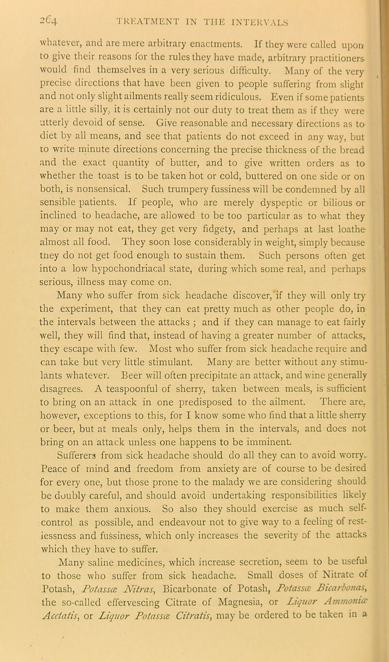 whatever, and are mere arbitrary enactments. If they were called upon to give their reasons for the rules they have made, arbitrary practitioners would find themselves in a very serious difficulty. Many of the very- precise directions that have been given to people suffering from slight and not only slight ailments really seem ridiculous. Even if some patients are a little silly, it is certainly not our duty to treat them as if they were utterly devoid of sense. Give reasonable and necessary directions as to- diet by all means, and see that patients do not exceed in any way, but to write minute directions concerning the precise thickness of the bread and the exact quantity of butter, and to give written orders as to whether the toast is to be taken hot or cold, buttered on one side or on both, is nonsensical. Such trumpery fussiness will be condemned by all sensible patients. If people, who are merely dyspeptic or bilious or inclined to headache, are allowed to be too particular as to what they may or may not eat, they get very fidgety, and perhaps at last loathe almost all food. They soon lose considerably in weight, simply because tney do not get food enough to sustain them. Such persons often get into a low hypochondriacal state, during which some real, and perhaps serious, illness may come on. Many who suffer from sick headache discover,'if they will only try the experiment, that they can eat pretty much as other people do, in the intervals between the attacks ; and if they can manage to eat fairly well, they will find that, instead of having a greater number of attacks, they escape with few. Most who suffer from sick headache require and can take but very little stimulant. Many are better without any stimu- lants whatever. Beer will often precipitate an attack, and wine generally disagrees. A teaspoonful of sherry, taken between meals, is sufficient to bring on an attack in one predisposed to the ailment. There are, however, exceptions to this, for I know some who find that a little sherry or beer, but at meals only, helps them in the intervals, and does not bring on an attack unless one happens to be imminent. Sufferers from sick headache should do all they can to avoid worry, Peace of mind and freedom from anxiety are of course to be desired for every one, but those prone to the malady we are considering should be doubly careful, and should avoid undertaking responsibilities likely to make them anxious. So also they should exercise as much self- control as possible, and endeavour not to give way to a feeling of rest- lessness and fussiness, which only increases the severity of the attacks which they have to suffer. Many saline medicines, which increase secretion, seem to be useful to those who suffer from sick headache. Small doses of Nitrate of Potash, Potassa Nitras, Bicarbonate of Potash, Potassa Bicarbouas, the so-called effervescing Citrate of Magnesia, or Litpior Amvioniar Acc/aBs, or Liquor Potasses Citratis, may be ordered to be taken in a