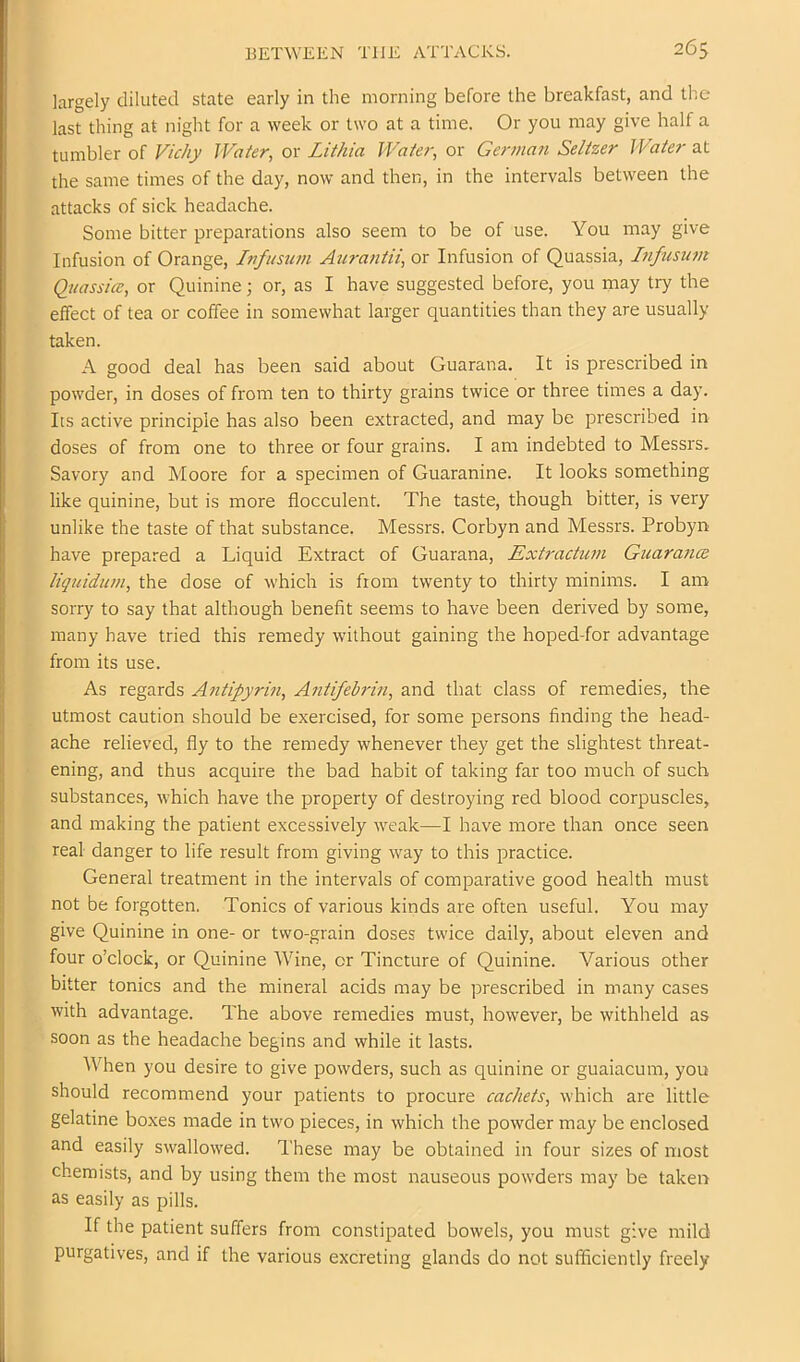 largely diluted state early in the morning before the breakfast, and the last thing at night for a week or two at a time. Or you may give half a tumbler of F/c/iy Water, or Lithia Water, or German Seltzer Water at the same times of the day, now and then, in the intervals between the attacks of sick headache. Some bitter preparations also seem to be of use. You may give Infusion of Orange, Infusum Atiratitii, or Infusion of Quassia, Lifusum Quassia;, or Quinine; or, as I have suggested before, you may try the effect of tea or coffee in somewhat larger quantities than they are usually taken. A good deal has been said about Guarana. It is prescribed in powder, in doses of from ten to thirty grains twice or three times a day. Its active principle has also been extracted, and may be prescribed in doses of from one to three or four grains. I am indebted to Messrs. Savory and Moore for a specimen of Guaranine. It looks something like quinine, but is more flocculent. The taste, though bitter, is very unlike the taste of that substance. Messrs. Corbyn and Messrs. Probyn have prepared a Liquid Extract of Guarana, Extractum GiiarancB liquidum, the dose of which is from twenty to thirty minims. I am sorry to say that although benefit seems to have been derived by some, many have tried this remedy without gaining the hoped-for advantage from its use. As regards Antipyrin, Antifebrin, and that class of remedies, the utmost caution should be exercised, for some persons finding the head- ache relieved, fly to the remedy whenever they get the slightest threat- ening, and thus acquire the bad habit of taking far too much of such substances, which have the property of destroying red blood corpuscles, and making the patient excessively weak—I have more than once seen real danger to life result from giving way to this practice. General treatment in the intervals of comparative good health must not be forgotten. Tonics of various kinds are often useful. You may give Quinine in one- or two-grain doses twice daily, about eleven and four o’clock, or Quinine Wine, or Tincture of Quinine. Various other bitter tonics and the mineral acids may be prescribed in many cases with advantage. The above remedies must, however, be withheld as soon as the headache begins and while it lasts. AVhen you desire to give powders, such as quinine or guaiacum, you should recommend your patients to procure cachets, which are little gelatine boxes made in two pieces, in which the powder may be enclosed and easily swallowed. These may be obtained in four sizes of most chemists, and by using them the most nauseous powders may be taken as easily as pills. If the patient suffers from constipated bowels, you must give mild purgatives, and if the various excreting glands do not sufficiently freely