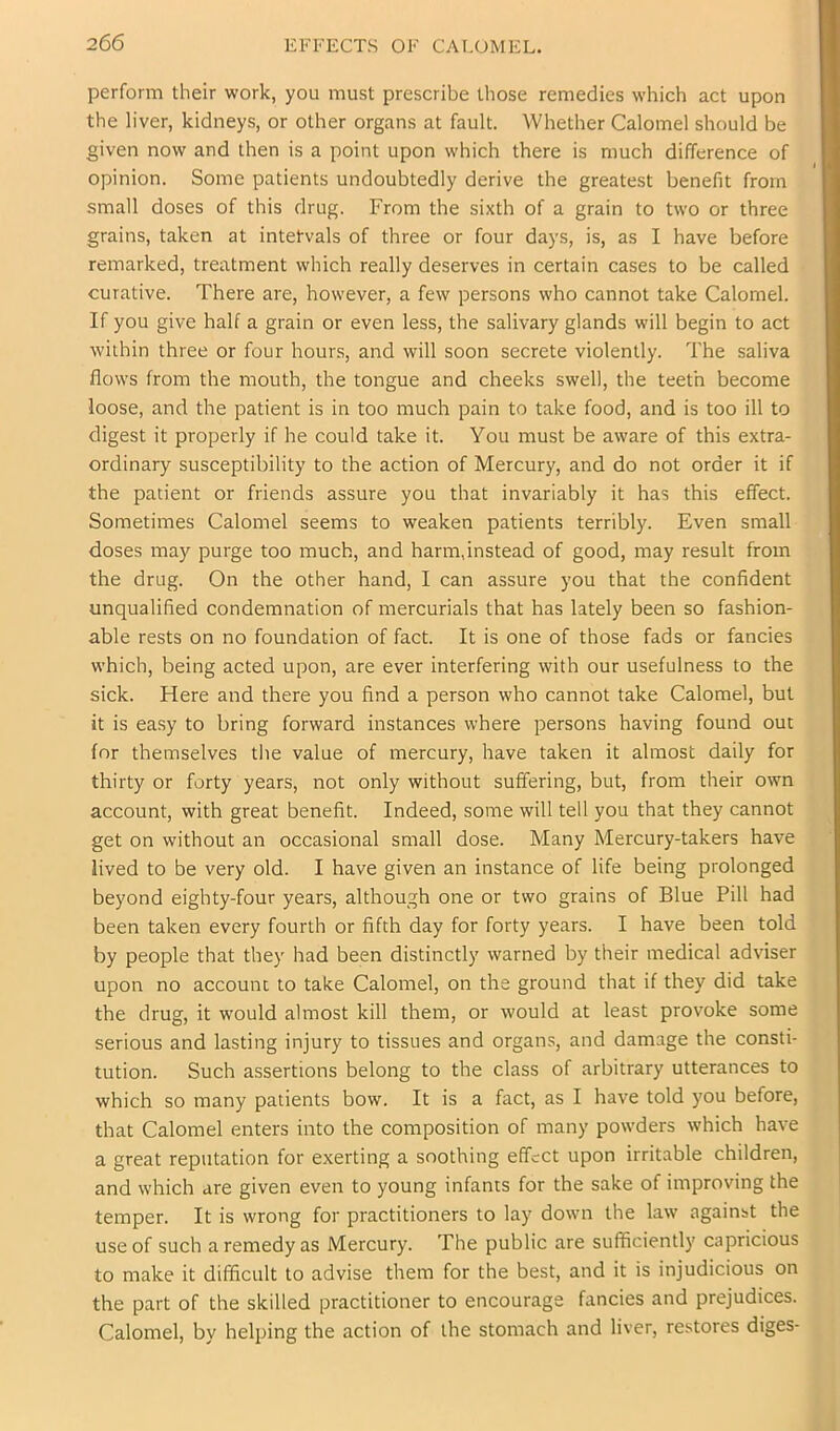 perform their work, you must prescribe those remedies which act upon the liver, kidneys, or other organs at fault. Whether Calomel should be given now and then is a point upon which there is much difference of opinion. Some patients undoubtedly derive the greatest benefit from small doses of this drug. From the sixth of a grain to two or three grains, taken at intetvals of three or four days, is, as I have before remarked, treatment which really deserves in certain cases to be called curative. There are, however, a few persons who cannot take Calomel. If you give half a grain or even less, the salivary glands will begin to act within three or four hours, and will soon secrete violently. The saliva flows from the mouth, the tongue and cheeks swell, the teeth become loose, and the patient is in too much pain to take food, and is too ill to digest it properly if he could take it. You must be aware of this extra- ordinary susceptibility to the action of Mercury, and do not order it if the patient or friends assure you that invariably it has this effect. Sometimes Calomel seems to weaken patients terribly. Even small doses may purge too much, and harm,instead of good, may result from the drug. On the other hand, I can assure you that the confident unqualified condemnation of mercurials that has lately been so fashion- able rests on no foundation of fact. It is one of those fads or fancies which, being acted upon, are ever interfering with our usefulness to the sick. Here and there you find a person who cannot take Calomel, but it is easy to bring forward instances where persons having found out for themselves the value of mercury, have taken it almost daily for thirty or forty years, not only without suffering, but, from their own account, with great benefit. Indeed, some will tell you that they cannot get on without an occasional small dose. Many Mercury-takers have lived to be very old. I have given an instance of life being prolonged beyond eighty-four years, although one or two grains of Blue Pill had been taken every fourth or fifth day for forty years. I have been told by people that they had been distinctly warned by their medical adviser upon no account to take Calomel, on the ground that if they did take the drug, it would almost kill them, or would at least provoke some serious and lasting injury to tissues and organs, and damage the consti- tution. Such assertions belong to the class of arbitrary utterances to which so many patients bow. It is a fact, as I have told you before, that Calomel enters into the composition of many powders which have a great reputation for exerting a soothing effect upon irritable children, and which are given even to young infants for the sake of improving the temper. It is wrong for practitioners to lay down the law against the use of such a remedy as Mercury. The public are sufficiently capricious to make it difficult to advise them for the best, and it is injudicious on the part of the skilled practitioner to encourage fancies and prejudices. Calomel, by helping the action of the stomach and liver, restores diges-