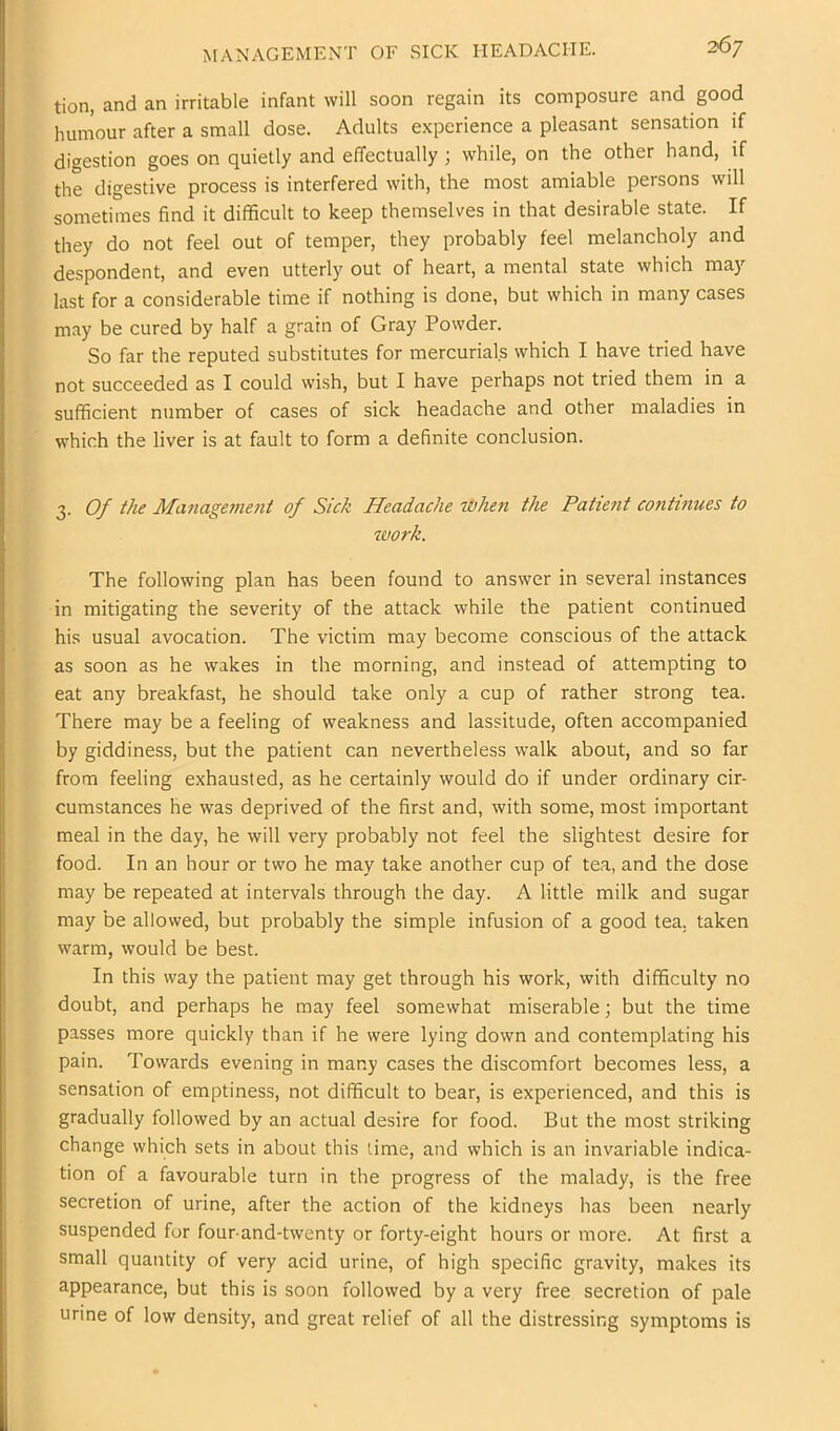 MANAGEMENT OF SICK HEADACHE. tion, and an irritable infant will soon regain its composure and good humour after a small dose. Adults experience a pleasant sensation if digestion goes on quietly and effectually; while, on the other hand, if the digestive process is interfered with, the most amiable persons will sometimes find it difficult to keep themselves in that desirable state. If they do not feel out of temper, they probably feel melancholy and despondent, and even utterly out of heart, a mental state which may last for a considerable time if nothing is done, but which in many cases may be cured by half a grain of Gray Powder. So far the reputed substitutes for mercurials which I have tried have not succeeded as I could wish, but I have perhaps not tried them in a sufficient number of cases of sick headache and other maladies in which the liver is at fault to form a definite conclusion. 3. Of the Ma7iageme7it of Sick Headache iJbheTi the Patient continues to work. The following plan has been found to answer in several instances in mitigating the severity of the attack while the patient continued his usual avocation. The victim may become conscious of the attack as soon as he wakes in the morning, and instead of attempting to eat any breakfast, he should take only a cup of rather strong tea. There may be a feeling of weakness and lassitude, often accompanied by giddiness, but the patient can nevertheless walk about, and so far from feeling exhausted, as he certainly would do if under ordinary cir- cumstances he was deprived of the first and, with some, most important meal in the day, he will very probably not feel the slightest desire for food. In an hour or two he may take another cup of tea, and the dose may be repeated at intervals through the day. A little milk and sugar may be allowed, but probably the simple infusion of a good tea. taken warm, would be best. In this way the patient may get through his work, with difficulty no doubt, and perhaps he may feel somewhat miserable; but the time passes more quickly than if he were lying down and contemplating his pain. Towards evening in many cases the discomfort becomes less, a sensation of emptiness, not difficult to bear, is experienced, and this is gradually followed by an actual desire for food. But the most striking change which sets in about this time, and which is an invariable indica- tion of a favourable turn in the progress of the malady, is the free secretion of urine, after the action of the kidneys has been nearly suspended fur four and-twenty or forty-eight hours or more. At first a small quantity of very acid urine, of high specific gravity, makes its appearance, but this is soon followed by a very free secretion of pale urine of low density, and great relief of all the distressing symptoms is