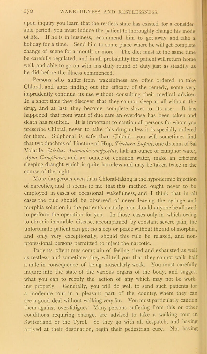 upon inquiry you learn that the restless state has existed for a consider- able period, you must induce the patient to thoroughly change his mode of life. If he is in business, recommend him to get away and take a holiday for a time. Send him to some place where he will get complete change of scene for a month or more. The diet must at the same time be carefully regulated, and in all probability the patient will return home well, and able to go on with his daily round of duty just as steadily as he did before the illness commenced. Persons who suffer from wakefulness are often ordered to take Chloral, and after finding out the efficacy of the remedy, some very imprudently continue its use without consulting their medical adviser. In a short time they discover that they cannot sleep at all without the drug, and at last they become complete slaves to its use. It has happened that from want of due care an overdose has been taken and death has resulted. It is important to caution all persons for whom you prescribe Chloral, never to take this drug unless it is specially ordered for them. Sulphonal is safer than Chloral—-you will sometimes find that two drachms of Tincture of Hop, Tinctura Lupuli, one drachm of Sal Volatile, Spiritus Am7nonioi comppsitus, half an ounce of camphor water, Aqua Camphorce^ and an ounce of common water, make an efficient sleeping draught which is quite harmless and may be taken twice in the course of the night. More dangerous even than Chloral-taking is the hypodermic injection of narcotics, and it seems to me that this method ought never to be employed in cases of occasional wakefulness, and I think that in all cases the rule should be observed of never leaving the syringe and morphia solution in the patient’s custody, nor should anyone be allowed to perform the operation for you. In those cases only in which owing to chronic incurable disease, accompanied by constant severe pain, the unfortunate patient can get no sleep or peace without the aid of morphia, and only very exceptionally, should this rule be relaxed, and non- professional persons permitted to inject the narcotic. Patients oftentimes complain of feeling tired and exhausted as well as restless, and sometimes they will tell you that they cannot walk half a mile in consequence of being muscularly weak. You must carefully inquire into the state of the various organs of the bod)^, and suggest what you can to rectify the action of any which may not be work- ing properly. Generally, you will do well to send such patients for a moderate tour in a pleasant part of the country, where they can see a good deal without walking very far. You must particularly caution them against over-fatigue. Many persons suffering from this or other conditions requiring change, are advised to take a walking tour in Switzerland or the Tyrol. So they go with all despatch, and having arrived at their destination, begin their pedestrian cure. Not having