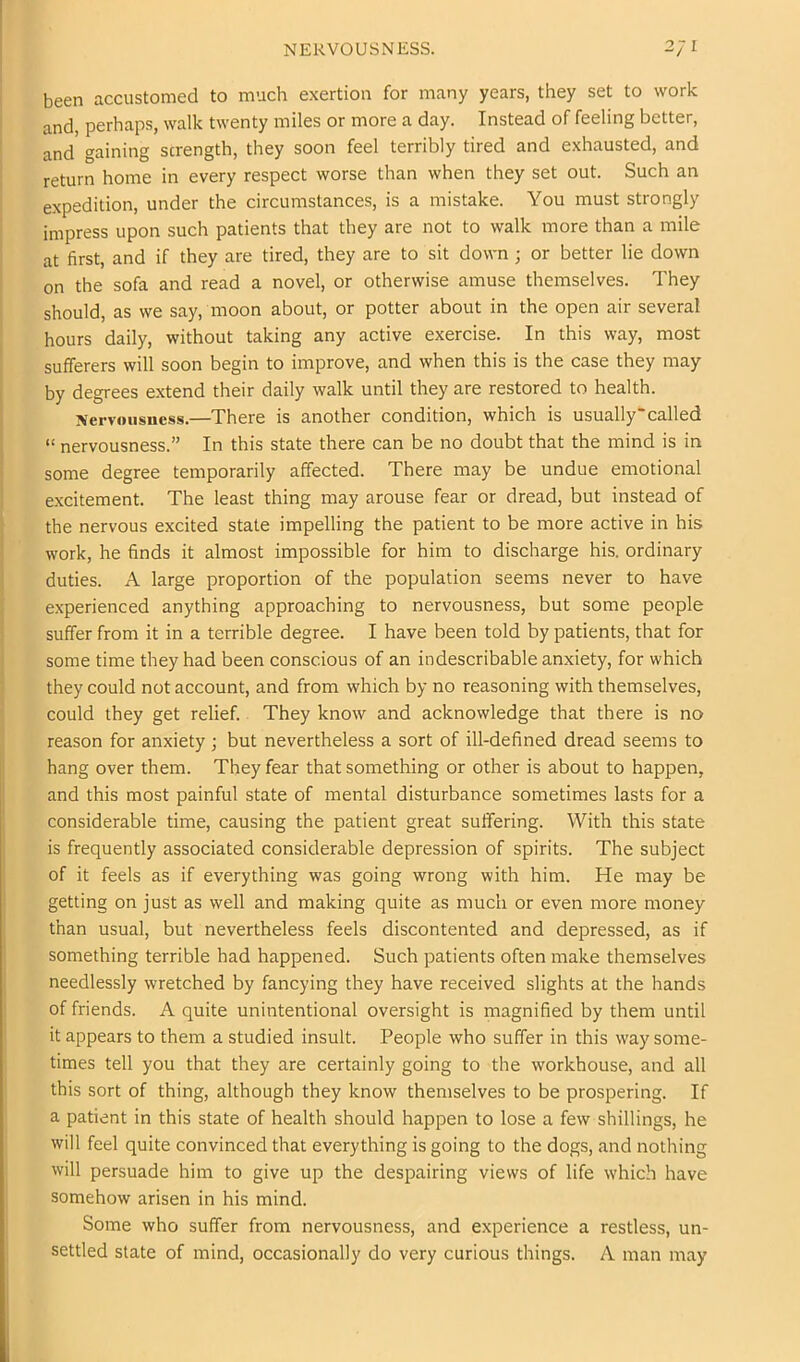 been accustomed to much exertion for many years, they set to work and, perhaps, walk twenty miles or more a day. Instead of feeling better, and gaining strength, they soon feel terribly tired and exhausted, and return home in every respect worse than when they set out. Such an expedition, under the circumstances, is a mistake. You must strongly impress upon such patients that they are not to walk more than a mile at first, and if they are tired, they are to sit down; or better lie down on the sofa and read a novel, or otherwise amuse themselves. They should, as we say, moon about, or potter about in the open air several hours daily, without taking any active exercise. In this way, most sufferers will soon begin to improve, and when this is the case they may by degrees extend their daily walk until they are restored to health. Nervousness.—There is another condition, which is usually'called “ nervousness.” In this state there can be no doubt that the mind is in some degree temporarily affected. There may be undue emotional excitement. The least thing may arouse fear or dread, but instead of the nervous excited state impelling the patient to be more active in his work, he finds it almost impossible for him to discharge his. ordinary duties. A large proportion of the population seems never to have experienced anything approaching to nervousness, but some people suffer from it in a terrible degree. I have been told by patients, that for some time they had been conscious of an indescribable anxiety, for which they could not account, and from which by no reasoning with themselves, could they get relief. They know and acknowledge that there is no reason for anxiety ; but nevertheless a sort of ill-defined dread seems to hang over them. They fear that something or other is about to happen, and this most painful state of mental disturbance sometimes lasts for a considerable time, causing the patient great suffering. With this state is frequently associated considerable depression of spirits. The subject of it feels as if everything was going wrong with him. He may be getting on just as well and making quite as much or even more money than usual, but nevertheless feels discontented and depressed, as if something terrible had happened. Such patients often make themselves needlessly wretched by fancying they have received slights at the hands of friends. A quite unintentional oversight is magnified by them until it appears to them a studied insult. People who suffer in this way some- times tell you that they are certainly going to the workhouse, and all this sort of thing, although they know themselves to be prospering. If a patient in this state of health should happen to lose a few shillings, he will feel quite convinced that everything is going to the dogs, and nothing will persuade him to give up the despairing views of life which have somehow arisen in his mind. Some who suffer from nervousness, and experience a restless, un- settled state of mind, occasionally do very curious things. A man may