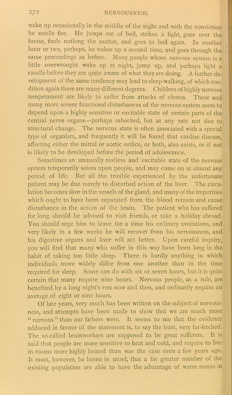 wake up occasionally in the middle of the night and with the conviction he smells fire. He jumps out of bed, strikes a light, goes over the house, finds nothing the matter, and goes to bed again. In another hour or two, perhaps, he wakes up a second time, and goes through the same proceedings as before. Many people whose nervous system is a little overwrought wake up at night, jump up, and perhaps light a candle before they are quite aware of what they are doing. A further de- velopment of the same tendency may lead to sleep-walking, of which con- dition again there are many different degrees. Children of highly nervous temperament are likely to suffer from attacks of chorea. These and many more severe functional disturbances of the nervous system seem to depend upon a highly sensitive or excitable state of certain parts of the central nerve organs—perhaps inherited, but at any rate not due to structural change. The nervous state is often associated with a special type of organism, and frequently it will be found that cardiac disease, affecting either the mitral or aortic orifice, or both, also exists, or if not is likely to be developed before the period of adolescence. Sometimes an unusually restless and excitable state of the nervous system temporarily seizes upon people, and may come on at almost any period of life. But all the trouble experienced by the unfortunate patient may be due merely to disturbed action of the liver. The circu- lation becomes slov/ in the vessels of the gland, and many of the impurities which ought to have been separated from the blood remain and cause disturbance in the action of the brain. The patient who has suffered for long should be advised to visit friends, or take a holiday abroad. You should urge him to leave for a time his ordinary avocations, and very likely in a few weeks he will recover from his nervousness, and his digestive organs and liver will act better. Upon careful inquiry, you will find that many who suffer in this way have been long in the habit of taking too little sleep. There is hardly anything in which individuals more widely differ from one another than in the time required for sleep. Some can do with six or seven hours, but it is quite certain that many require nine hours. Nervous people, as a rule, are benefited by a long night’s rest now and then, and ordinarily require an average of eight or nine hours. Of late years, very much has been written on the subject of nervous- ness, and attempts have been made to show that we are much more “ nervous ” than our fathers were. It seems to me that the evidence adduced in favour of the statement is, to say the least, very far-fetched. The so-called brainworkers are supposed to be great sufferers. It is said that people are more sensitive to heat and cold, and require to live in rooms more highly heated than was the case even a few years ago. It must, however, be borne in mind, that a far greater number of the existing population are able to have the advantage of warm rooms in