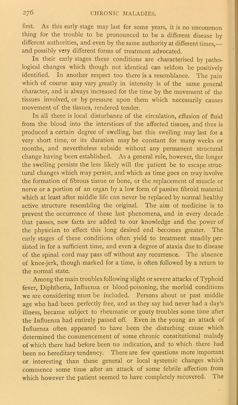 first. As this early stage may last for some years, it is no uncommon thing for the trouble to be pronounced to be a different disease by different authorities, and even by the same authority at different times,— and possibly very different forms of treatment advocated. In their early stages these conditions are characterised by patho- logical changes which though not identical can seldom be positively identified. In another respect too there is a resemblance. The pain which of course may vary greatly in intensity is of the same general character, and is always increased for the time by the movement of the tissues involved, or by pressure upon them which necessarily causes movement of the tissues, rendered tender. In all there is local disturbance of the circulation, effusion of fluid from the blood into the interstices of the affected tissues, and thus is produced a certain degree of swelling, but this swelling may last for a very short time, or its duration may be constant for many weeks or months, and nevertheless subside without any permanent structural change having been established. As a general rule, however, the longer the swelling persists the less likely will the patient be to escape struc- tural changes which may persist, and which as time goes on may involve the formation of fibrous tissue or bone, or the replacement of muscle or nerve or a portion of an organ by a low form of passive fibroid material which at least after middle life can never be replaced by normal healthy active structure resembling the original. The aim of medicine is to prevent the occurrence of these last phenomena, and in every decade that passes, new facts are added to our knowledge and the power of the physician to effect this long desired end becomes greater. The early stages of these conditions often yield to treatment steadily per- sisted in for a sufficient time, and even a degree of ataxia due to disease of the spinal cord may pass off without any recurrence. The absence of knee-jerk, though marked for a time, is often followed by a return to the normal state. Among the main troubles following slight or severe attacks of Typhoid fever. Diphtheria, Influenza or blood-poisoning, the morbid conditions we are considering must be included. Persons about or past middle age who had been perfectly free, and as they say had never had a day’s illness, became subject to rheumatic or gouty troubles some time after the Influenza had entirely passed off. Even in the young an attack of Influenza often appeared to have been the disturbing cause which determined the commencement of some chronic constitutional malady of which there had before been no indication, and to which there had been no hereditary tendency. There are few questions more important or interesting than these general or local systemic changes which commence some time after an attack of some febrile affection from which however the patient seemed to have completely recovered. The