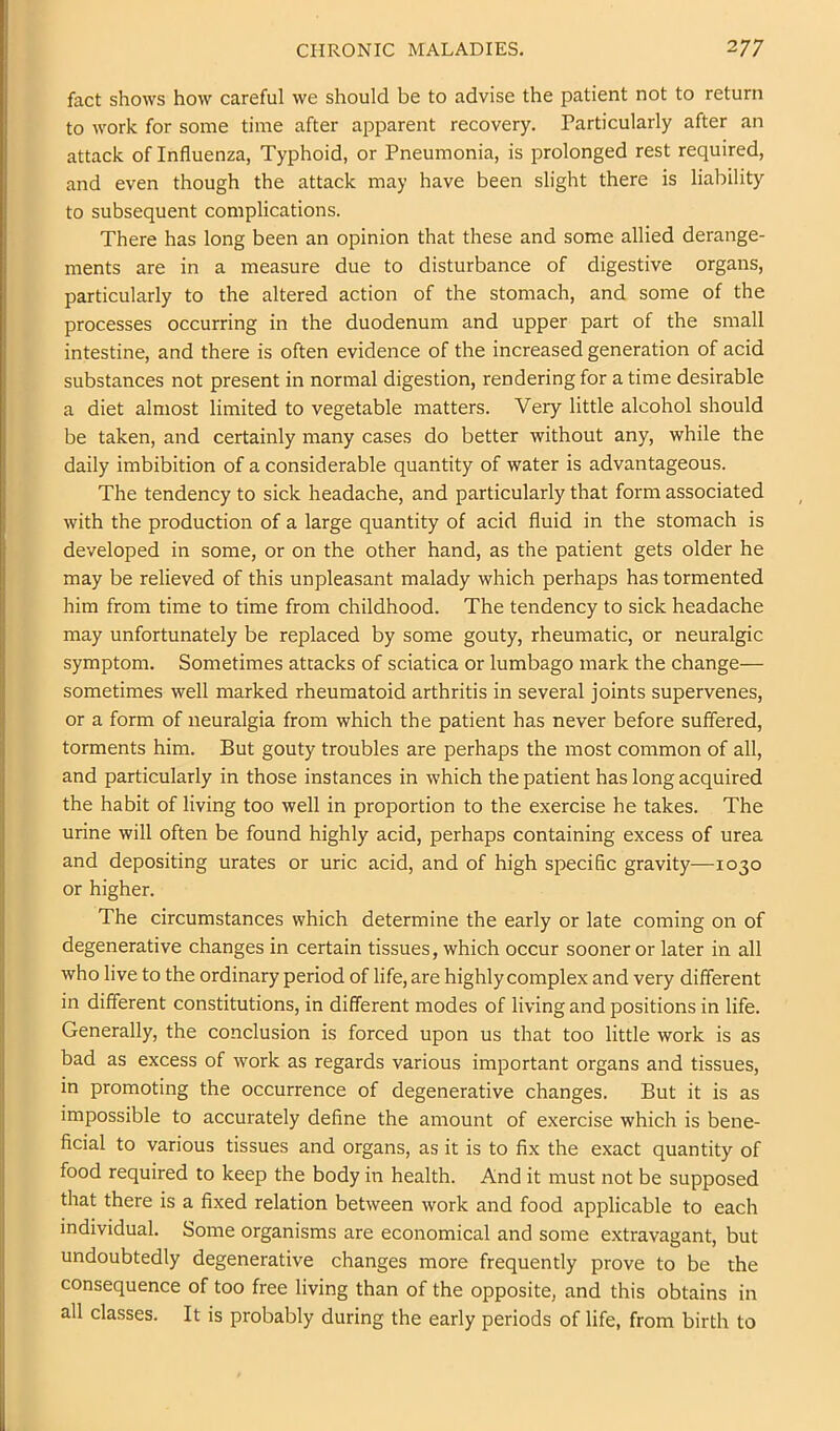 fact shows how careful we should be to advise the patient not to return to work for some time after apparent recovery. Particularly after an attack of Influenza, Typhoid, or Pneumonia, is prolonged rest required, and even though the attack may have been slight there is liability to subsequent complications. There has long been an opinion that these and some allied derange- ments are in a measure due to disturbance of digestive organs, particularly to the altered action of the stomach, and some of the processes occurring in the duodenum and upper part of the small intestine, and there is often evidence of the increased generation of acid substances not present in normal digestion, rendering for a time desirable a diet almost limited to vegetable matters. Very little alcohol should be taken, and certainly many cases do better without any, while the daily imbibition of a considerable quantity of water is advantageous. The tendency to sick headache, and particularly that form associated with the production of a large quantity of acid fluid in the stomach is developed in some, or on the other hand, as the patient gets older he may be relieved of this unpleasant malady which perhaps has tormented him from time to time from childhood. The tendency to sick headache may unfortunately be replaced by some gouty, rheumatic, or neuralgic symptom. Sometimes attacks of sciatica or lumbago mark the change— sometimes well marked rheumatoid arthritis in several joints supervenes, or a form of neuralgia from which the patient has never before suffered, torments him. But gouty troubles are perhaps the most common of all, and particularly in those instances in which the patient has long acquired the habit of living too well in proportion to the exercise he takes. The urine will often be found highly acid, perhaps containing excess of urea and depositing urates or uric acid, and of high specific gravity—1030 or higher. The circumstances which determine the early or late coming on of degenerative changes in certain tissues, which occur sooner or later in all who live to the ordinary period of life, are highly complex and very different in different constitutions, in different modes of living and positions in life. Generally, the conclusion is forced upon us that too little work is as bad as excess of work as regards various important organs and tissues, in promoting the occurrence of degenerative changes. But it is as impossible to accurately define the amount of exercise which is bene- ficial to various tissues and organs, as it is to fix the exact quantity of food required to keep the body in health. And it must not be supposed that there is a fixed relation between work and food applicable to each individual. Some organisms are economical and some extravagant, but undoubtedly degenerative changes more frequently prove to be the consequence of too free living than of the opposite, and this obtains in all classes. It is probably during the early periods of life, from birth to