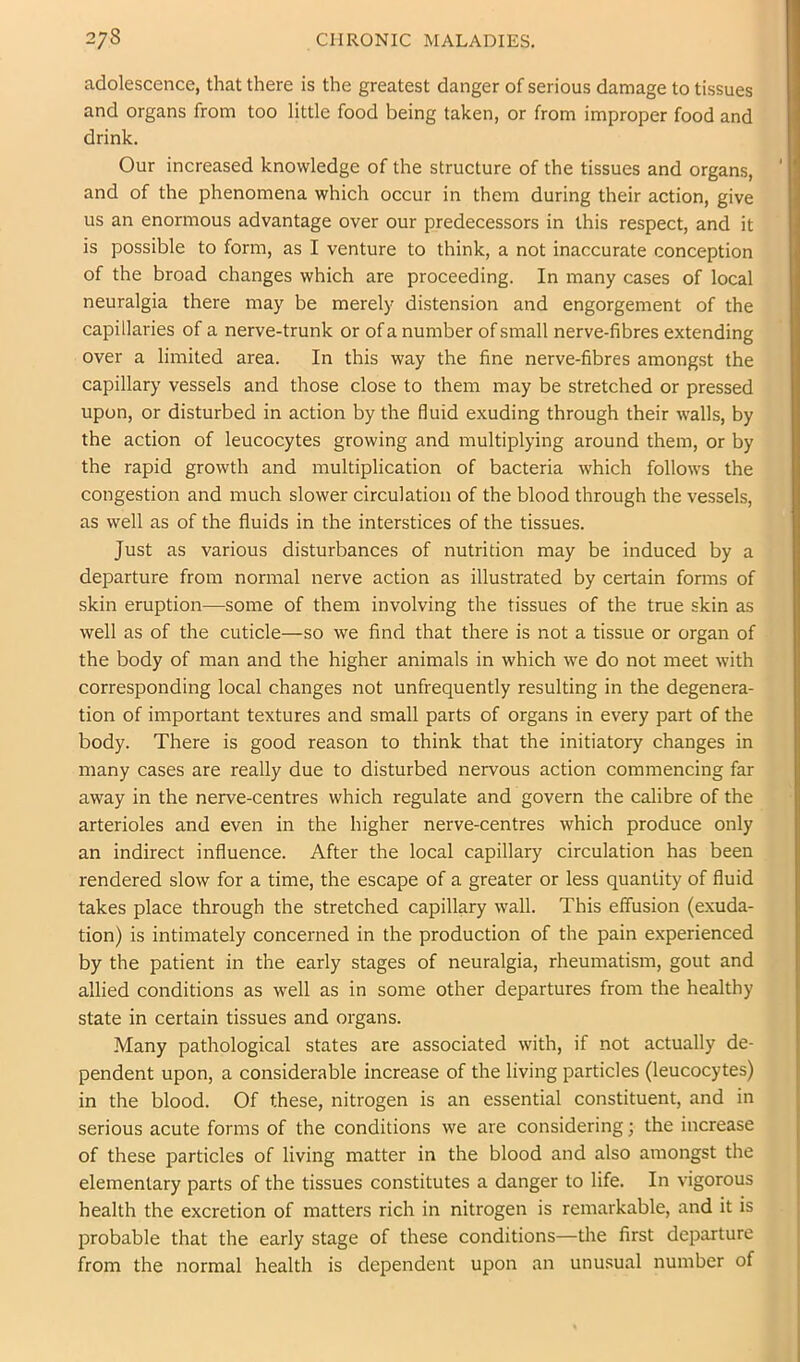 adolescence, that there is the greatest danger of serious damage to tissues and organs from too little food being taken, or from improper food and drink. Our increased knowledge of the structure of the tissues and organs, and of the phenomena which occur in them during their action, give us an enormous advantage over our predecessors in this respect, and it is possible to form, as I venture to think, a not inaccurate conception of the broad changes which are proceeding. In many cases of local neuralgia there may be merely distension and engorgement of the capillaries of a nerve-trunk or of a number of small nerve-fibres extending over a limited area. In this way the fine nerve-fibres amongst the capillary vessels and those close to them may be stretched or pressed upon, or disturbed in action by the fluid exuding through their walls, by the action of leucocytes growing and multiplying around them, or by the rapid growth and multiplication of bacteria which follows the congestion and much slower circulation of the blood through the vessels, as well as of the fluids in the interstices of the tissues. Just as various disturbances of nutrition may be induced by a departure from normal nerve action as illustrated by certain forms of skin eruption—some of them involving the tissues of the true skin as well as of the cuticle—so we find that there is not a tissue or organ of the body of man and the higher animals in which we do not meet with corresponding local changes not unfrequently resulting in the degenera- tion of important textures and small parts of organs in every part of the body. There is good reason to think that the initiatory changes in many cases are really due to disturbed nervous action commencing far away in the nerve-centres which regulate and govern the calibre of the arterioles and even in the higher nerve-centres which produce only an indirect influence. After the local capillary circulation has been rendered slow for a time, the escape of a greater or less quantity of fluid takes place through the stretched capillary wall. This effusion (exuda- tion) is intimately concerned in the production of the pain experienced by the patient in the early stages of neuralgia, rheumatism, gout and allied conditions as well as in some other departures from the healthy state in certain tissues and organs. Many pathological states are associated with, if not actually de- pendent upon, a considerable increase of the living particles (leucocytes) in the blood. Of these, nitrogen is an essential constituent, and in serious acute forms of the conditions we are considering; the increase of these particles of living matter in the blood and also amongst the elementary parts of the tissues constitutes a danger to life. In vigorous health the excretion of matters rich in nitrogen is remarkable, and it is probable that the early stage of these conditions—the first departure from the normal health is dependent upon an unusual number of