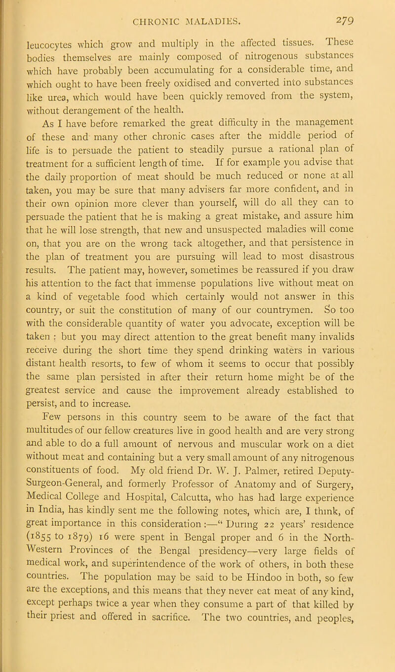 leucocytes which grow and multiply in the affected tissues. These bodies themselves are mainly composed of nitrogenous substances which have probably been accumulating for a considerable time, and which ought to have been freely oxidised and converted into substances like urea, which would have been quickly removed from the system, without derangement of the health. As I have before remarked the great difficulty in the management of these and many other chronic cases after the middle period of life is to persuade the patient to steadily pursue a rational plan of treatment for a sufficient length of time. If for example you advise that the daily proportion of meat should be much reduced or none at all taken, you may be sure that many advisers far more confident, and in their own opinion more clever than yourself, will do all they can to persuade the patient that he is making a great mistake, and assure him that he will lose strength, that new and unsuspected maladies will come on, that you are on the wrong tack altogether, and that persistence in the plan of treatment you are pursuing will lead to most disastrous results. The patient may, however, sometimes be reassured if you draw his attention to the fact that immense populations live without meat on a kind of vegetable food which certainly would not answer in this country, or suit the constitution of many of our countrymen. So too with the considerable quantity of water you advocate, exception will be taken : but you may direct attention to the great benefit many invalids receive during the short time they spend drinking waters in various distant health resorts, to few of whom it seems to occur that possibly the same plan persisted in after their return home might be of the greatest service and cause the improvement already established to persist, and to increase. Few persons in this country seem to be aware of the fact that multitudes of our fellow creatures live in good health and are very strong and able to do a full amount of nervous and muscular work on a diet without meat and containing but a very small amount of any nitrogenous constituents of food. My old friend Dr. W. J. Palmer, retired Deputy- Surgeon-General, and formerly Professor of Anatomy and of Surgery, Medical College and Hospital, Calcutta, who has had large experience in India, has kindly sent me the following notes, which are, I think, of great importance in this consideration:—“ During 22 years’ residence (1855 to 1^79) 16 were spent in Bengal proper and 6 in the North- Western Provinces of the Bengal presidency—very large fields of medical work, and superintendence of the work of others, in both these countries. The population may be said to be Hindoo in both, so few are the exceptions, and this means that they never eat meat of any kind, except perhaps twice a year when they consume a part of that killed by their priest and offered in sacrifice. The two countries, and peoples,