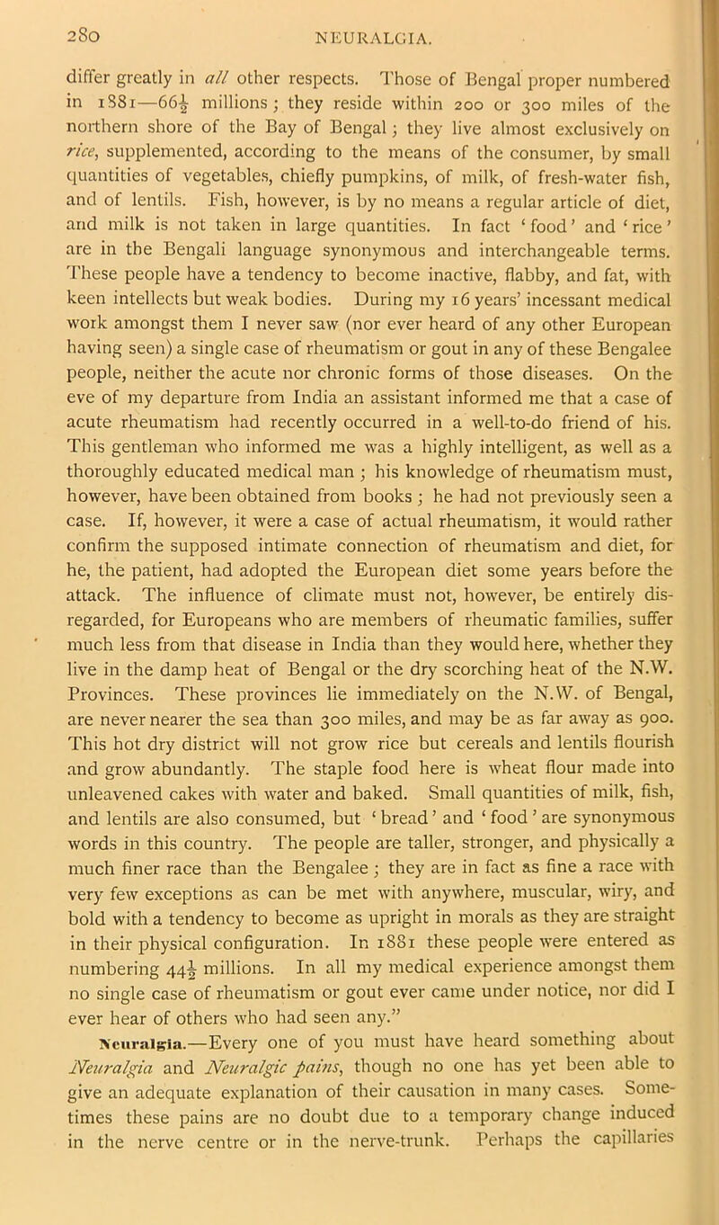 differ greatly in all other respects. Those of Bengal proper numbered in iS8i—66-^ millions; they reside within 200 or 300 miles of the northern shore of the Bay of Bengal; they live almost exclusively on rice, supplemented, according to the means of the consumer, by small quantities of vegetables, chiefly pumpkins, of milk, of fresh-water fish, and of lentils. Fish, however, is by no means a regular article of diet, and milk is not taken in large quantities. In fact ‘ food ’ and ‘ rice ’ are in the Bengali language synonymous and interchangeable terms. These people have a tendency to become inactive, flabby, and fat, with keen intellects but weak bodies. During my 16 years’ incessant medical work amongst them I never saw (nor ever heard of any other European having seen) a single case of rheumatism or gout in any of these Bengalee people, neither the acute nor chronic forms of those diseases. On the eve of my departure from India an assistant informed me that a case of acute rheumatism had recently occurred in a well-to-do friend of his. This gentleman who informed me was a highly intelligent, as well as a thoroughly educated medical man ; his knowledge of rheumatism must, however, have been obtained from books ; he had not previously seen a case. If, however, it were a case of actual rheumatism, it would rather confirm the supposed intimate connection of rheumatism and diet, for he, the patient, had adopted the European diet some years before the attack. The influence of climate must not, however, be entirely dis- regarded, for Europeans who are members of rheumatic families, suffer much less from that disease in India than they would here, whether they live in the damp heat of Bengal or the dry scorching heat of the N.W. Provinces. These provinces lie immediately on the N.W. of Bengal, are never nearer the sea than 300 miles, and may be as far away as 900. This hot dry district will not grow rice but cereals and lentils flourish and grow abundantly. The staple food here is wheat flour made into unleavened cakes with water and baked. Small quantities of milk, fish, and lentils are also consumed, but ‘ bread ’ and ‘ food ’ are synonymous words in this country. The people are taller, stronger, and physically a much finer race than the Bengalee ; they are in fact as fine a race with very few exceptions as can be met with anywhere, muscular, wiry, and bold with a tendency to become as upright in morals as they are straight in their physical configuration. In 1881 these people were entered as numbering 44^ millions. In all my medical experience amongst them no single case of rheumatism or gout ever came under notice, nor did I ever hear of others who had seen any.” Neuralgia.—Every one of you must have heard something about Neuralgia and Neuralgic pams, though no one has yet been able to give an adequate explanation of their causation in many cases. Some- times these pains are no doubt due to a temporary change induced in the nerve centre or in the nerve-trunk. Perhaps the capillaries