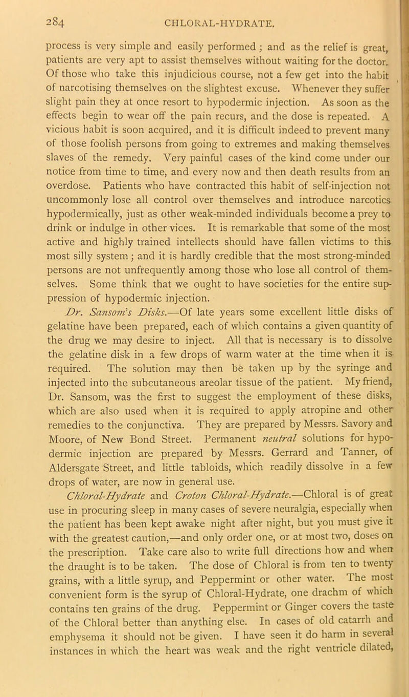 process is very simple and easily performed ; and as the relief is great, patients are very apt to assist themselves without waiting for the doctor. Of those who take this injudicious course, not a few get into the habit of narcotising themselves on the slightest excuse. Whenever they suffer slight pain they at once resort to hypodermic injection. As soon as the effects begin to wear off the pain recurs, and the dose is repeated. A vicious habit is soon acquired, and it is difficult indeed to prevent many of those foolish persons from going to extremes and making themselves slaves of the remedy. Very painful cases of the kind come under our notice from time to time, and every now and then death results from an overdose. Patients who have contracted this habit of self-injection not uncommonly lose all control over themselves and introduce narcotics hypodermically, just as other weak-minded individuals become a prey to drink or indulge in other vices. It is remarkable that some of the most active and highly trained intellects should have fallen victims to this most silly system; and it is hardly credible that the most strong-minded persons are not unfrequently among those who lose all control of them- selves. Some think that we ought to have societies for the entire sup- pression of hypodermic injection. Dr. Sansom's Disks.—Of late years some excellent little disks of gelatine have been prepared, each of which contains a given quantity of the drug we may desire to inject. All that is necessary is to dissolve the gelatine disk in a few drops of warm water at the time when it is. required. The solution may then bd taken up by the syringe and injected into the subcutaneous areolar tissue of the patient. My friend. Dr. Sansom, was the first to suggest the employment of these disks, which are also used when it is required to apply atropine and other remedies to the conjunctiva. They are prepared by Messrs. Savory and Moore, of New Bond Street. Permanent ?ieutral solutions for hypo- dermic injection are prepared by Messrs. Gerrard and Tanner, of Aldersgate Street, and little tabloids, which readily dissolve in a few . J drops of water, are now in general use. | Chloral-Hydrate and Croton Chloral-Hydrate.—Chloral is of great f use in procuring sleep in many cases of severe neuralgia, especially when : the patient has been kept awake night after night, but you must give it with the greatest caution,—and only order one, or at most two, doses on the prescription. Take care also to Avrite full ditections how and Avhen the draught is to be taken. The dose of Chloral is from ten to twenty grains, with a little syrup, and Peppermint or other water. The most convenient form is the syrup of Chloral-Hydrate, one drachm of which contains ten grains of the drug. Peppermint or Ginger covers the taste of the Chloral better than anything else. In cases of old catarrh and emphysema it should not be given. I have seen it do harm in several instances in which the heart was Aveak and the right ventricle dilated,