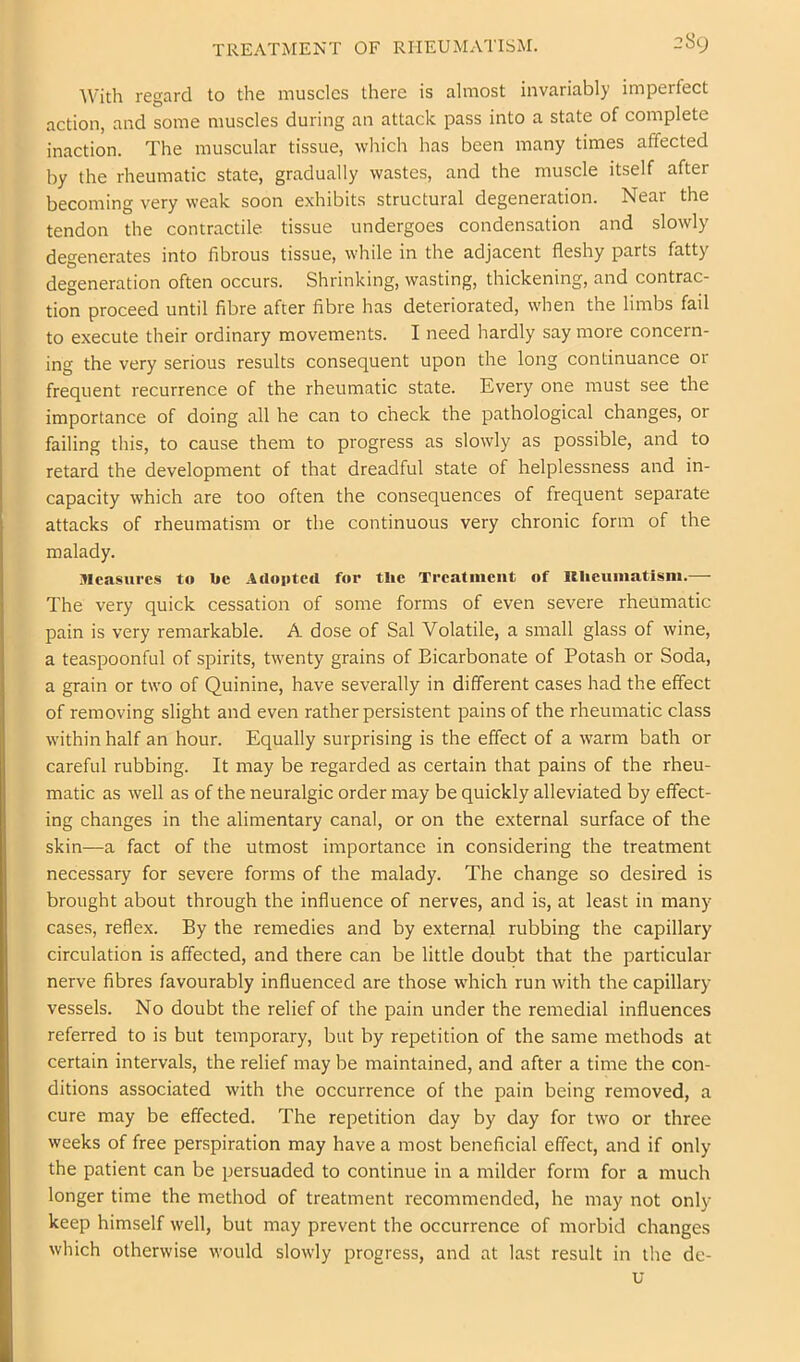 'With regard to the muscles there is almost invariably imperfect action, and some muscles during an attack pass into a state of complete inaction. The muscular tissue, wliich has been many times affected by the rheumatic state, gradually wastes, and the muscle itself after becoming very weak soon exhibits structural degeneration. Near the tendon the contractile tissue undergoes condensation and slowly degenerates into fibrous tissue, while in the adjacent fleshy parts fatty degeneration often occurs. Shrinking, wasting, thickening, and contrac- tion proceed until fibre after fibre has deteriorated, when the limbs fail to execute their ordinary movements. I need hardly say more concern- ing the very serious results consequent upon the long continuance or frequent recurrence of the rheumatic state. Every one must see the importance of doing all he can to check the pathological changes, or failing this, to cause them to progress as slowly as possible, and to retard the development of that dreadful state of helplessness and in- capacity which are too often the consequences of frequent separate attacks of rheumatism or the continuous very chronic form of the malady. Measures to be AilopteU for tlie Treatment of RUeuiiiatism.— The very quick cessation of some forms of even severe rheumatic pain is very remarkable. A dose of Sal Volatile, a small glass of wine, a teaspoonful of spirits, twenty grains of Bicarbonate of Potash or Soda, a grain or two of Quinine, have severally in different cases had the effect of removing slight and even rather persistent pains of the rheumatic class within half an hour. Equally surprising is the effect of a warm bath or careful rubbing. It may be regarded as certain that pains of the rheu- matic as well as of the neuralgic order may be quickly alleviated by effect- ing changes in the alimentary canal, or on the external surface of the skin—a fact of the utmost importance in considering the treatment necessary for severe forms of the malady. The change so desired is brought about through the influence of nerves, and is, at least in many cases, reflex. By the remedies and by external rubbing the capillary circulation is affected, and there can be little doubt that the particular nerve fibres favourably influenced are those which run with the capillary- vessels. No doubt the relief of the pain under the remedial influences referred to is but temporary, but by repetition of the same methods at certain intervals, the relief may be maintained, and after a time the con- ditions associated with the occurrence of the pain being removed, a cure may be effected. The repetition day by day for two or three weeks of free perspiration may have a most beneficial effect, and if only the patient can be persuaded to continue in a milder form for a much longer time the method of treatment recommended, he may not only- keep himself well, but may prevent the occurrence of morbid changes which otherwise would slowly progress, and at last result in the dc-
