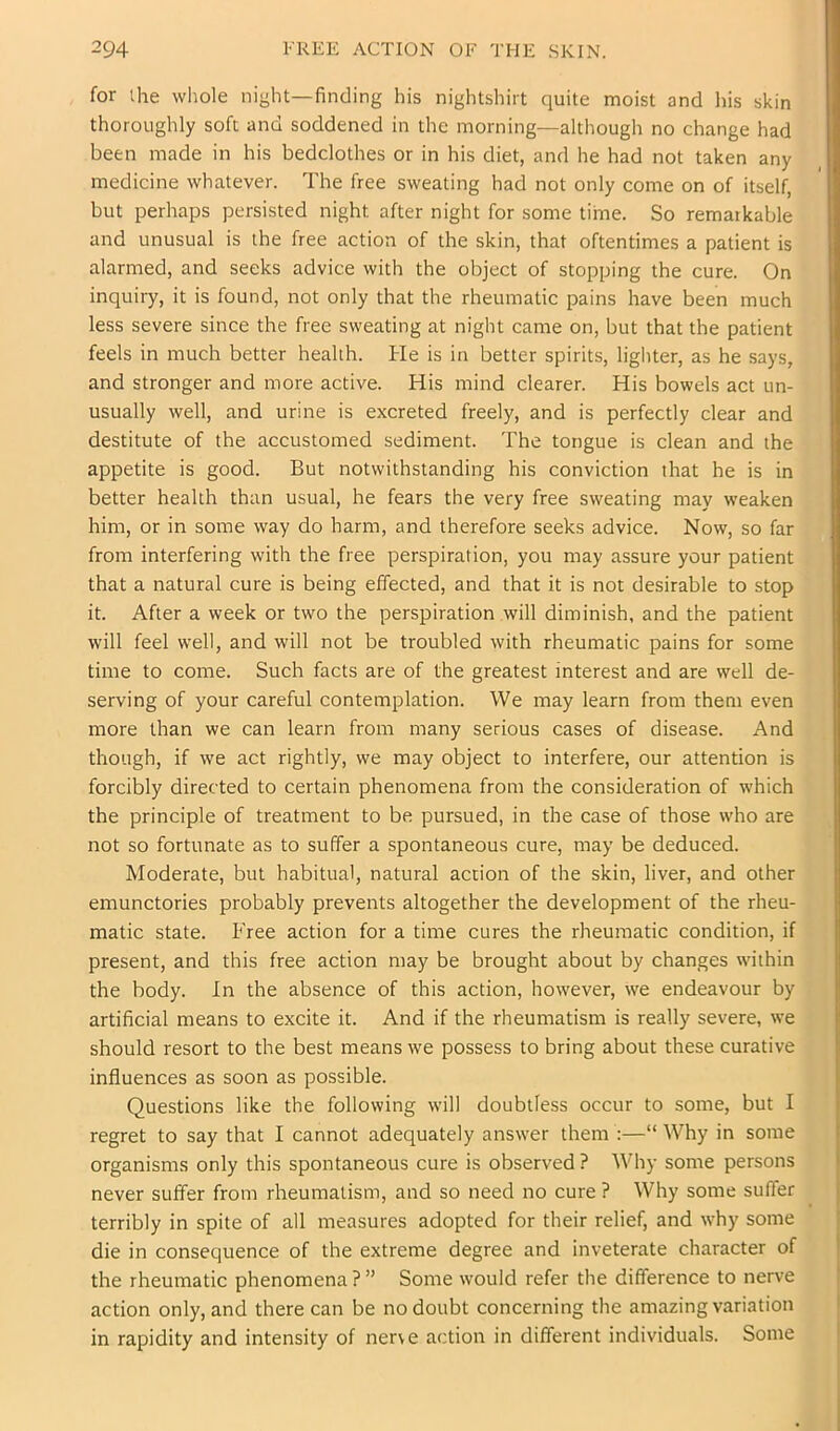 for the whole night—finding his nightshirt quite moist and his skin thoroughly soft and soddened in the morning—although no change had been made in his bedclothes or in his diet, and he had not taken any medicine whatever. The free sweating had not only come on of itself, but perhaps persisted night after night for some time. So remarkable and unusual is the free action of the skin, that oftentimes a patient is alarmed, and seeks advice with the object of stopping the cure. On inquiry, it is found, not only that the rheumatic pains have been much less severe since the free sweating at night came on, but that the patient feels in much better health. He is in better spirits, lighter, as he says, and stronger and more active. His mind clearer. His bowels act un- usually well, and urine is excreted freely, and is perfectly clear and destitute of the accustomed sediment. The tongue is clean and the appetite is good. But notwithstanding his conviction that he is in better health than usual, he fears the very free sweating may weaken him, or in some way do harm, and therefore seeks advice. Now, so far from interfering with the free perspiration, you may assure your patient that a natural cure is being effected, and that it is not desirable to stop it. After a week or two the perspiration will diminish, and the patient will feel well, and will not be troubled with rheumatic pains for some time to come. Such facts are of the greatest interest and are well de- serving of your careful contemplation. We may learn from them even more than we can learn from many serious cases of disease. And though, if we act rightly, we may object to interfere, our attention is forcibly directed to certain phenomena from the consideration of which the principle of treatment to be pursued, in the case of those who are not so fortunate as to suffer a spontaneous cure, may be deduced. Moderate, but habitual, natural action of the skin, liver, and other emunctories probably prevents altogether the development of the rheu- matic state. Free action for a time cures the rheumatic condition, if present, and this free action may be brought about by changes within the body. In the absence of this action, however, we endeavour by artificial means to excite it. And if the rheumatism is really severe, we should resort to the best means we possess to bring about these curative influences as soon as possible. Questions like the following will doubtless occur to some, but I regret to say that I cannot adequately answer them :—“Why in some organisms only this spontaneous cure is observed ? Why some persons never suffer from rheumatism, and so need no cure ? Why some suffer terribly in spite of all measures adopted for their relief, and why some die in consequence of the extreme degree and inveterate character of the rheumatic phenomena ? ” Some would refer the difference to nerve action only, and there can be no doubt concerning the amazing variation in rapidity and intensity of nerve action in different individuals. Some