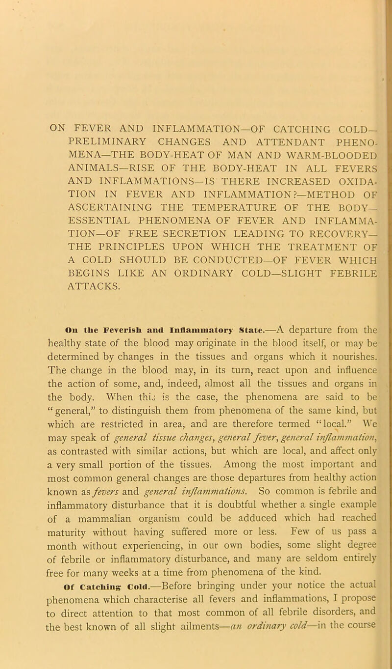 PRELIMINARY CHANGES AND ATTENDANT PHENO- MENA—THE BODY-HEAT OF MAN AND WARM-BLOODED ANIMALS—RISE OF THE BODY-HEAT IN ALL FEVERS AND INFLAMMATIONS—IS THERE INCREASED OXIDA- TION IN FEVER AND INFLAMMATION ?—METHOD OF ASCERTAINING THE TEMPERATURE OF THE BODY- ESSENTIAL PHENOMENA OF FEVER AND INFLAMMA- TION—OF FREE SECRETION LEADING TO RECOVERY— THE PRINCIPLES UPON WHICH THE TREATMENT OF A COLD SHOULD BE CONDUCTED—OF FEVER WHICH BEGINS LIKE AN ORDINARY COLD—SLIGHT FEBRILE ATTACKS. On the Feverish ainl Inflammatory State.—A departure from the healthy state of the blood may originate in the blood itself, or may be determined by changes in the tissues and organs which it nourishes. The change in the blood may, in its turn, react upon and influence the action of some, and, indeed, almost all the tissues and organs in the body. When thij is the case, the phenomena are said to be “ general,” to distinguish them from phenomena of the same kind, but which are restricted in area, and are therefore termed “local.” We may speak of general tissue changes, general fever, general mflamviation, as contrasted with similar actions, but which are local, and affect only a very small portion of the tissues. Among the most important and most common general changes are those departures from healthy action known as fevers and general inflammations. So common is febrile and inflammatory disturbance that it is doubtful whether a single example of a mammalian organism could be adduced which had reached maturity without having suffered more or less. Few of us pass a month without experiencing, in our own bodies, some slight degree of febrile or inflammatory disturbance, and many are seldom entirely free for many weeks at a time from phenomena of the kind. Of Catching Cold.—Before bringing under your notice the actual phenomena which characterise all fevers and inflammations, I propose to direct attention to that most common of all febrile disorders, and the best known of all slight ailments—an ordinary cold—in the course