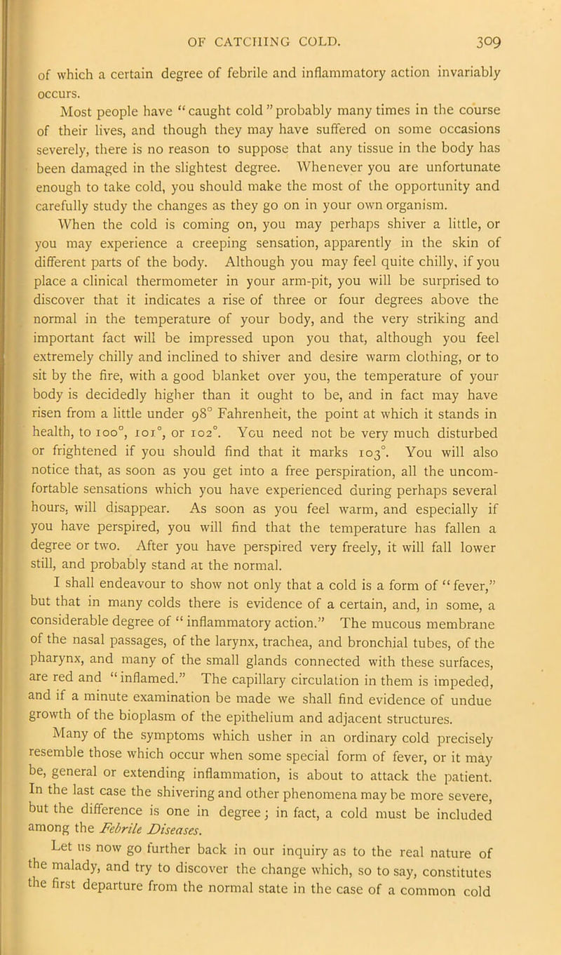 of which a certain degree of febrile and inflammatory action invariably occurs. Most people have “caught cold ”probably many times in the course of their lives, and though they may have suffered on some occasions severely, there is no reason to suppose that any tissue in the body has been damaged in the slightest degree. Whenever you are unfortunate enough to take cold, you should make the most of the opportunity and carefully study the changes as they go on in your own organism. When the cold is coming on, you may perhaps shiver a little, or you may experience a creeping sensation, apparently in the skin of different parts of the body. Although you may feel quite chilly, if you place a clinical thermometer in your arm-pit, you will be surprised to discover that it indicates a rise of three or four degrees above the normal in the temperature of your body, and the very striking and important fact will be impressed upon you that, although you feel extremely chilly and inclined to shiver and desire warm clothing, or to sit by the fire, with a good blanket over you, the temperature of your body is decidedly higher than it ought to be, and in fact may have risen from a little under 98° Fahrenheit, the point at which it stands in health, to 100°, xoi°, or 102°. You need not be very much disturbed or frightened if you should find that it marks 103°. You will also notice that, as soon as you get into a free perspiration, all the uncom- fortable sensations which you have experienced during perhaps several hours, will disappear. As soon as you feel warm, and especially if you have perspired, you will find that the temperature has fallen a degree or two. After you have perspired very freely, it will fall lower still, and probably stand at the normal. I shall endeavour to show not only that a cold is a form of “fever,” but that in many colds there is evidence of a certain, and, in some, a considerable degree of “ inflammatory action.” The mucous membrane of the nasal passages, of the larynx, trachea, and bronchial tubes, of the pharynx, and many of the small glands connected with these surfaces, are red and “ inflamed.” The capillary circulation in them is impeded, and if a minute examination be made we shall find evidence of undue growth of the bioplasm of the epithelium and adjacent structures. Many of the symptoms which usher in an ordinary cold precisely resemble those which occur when some special form of fever, or it may be, general or extending inflammation, is about to attack the patient. In the last case the shivering and other phenomena may be more severe, but the difference is one in degree; in fact, a cold must be included among the Febrile Diseases. Let us now go turther back in our inquiry as to the real nature of the malady, and try to discover the change which, so to say, constitutes the first departure from the normal state in the case of a common cold