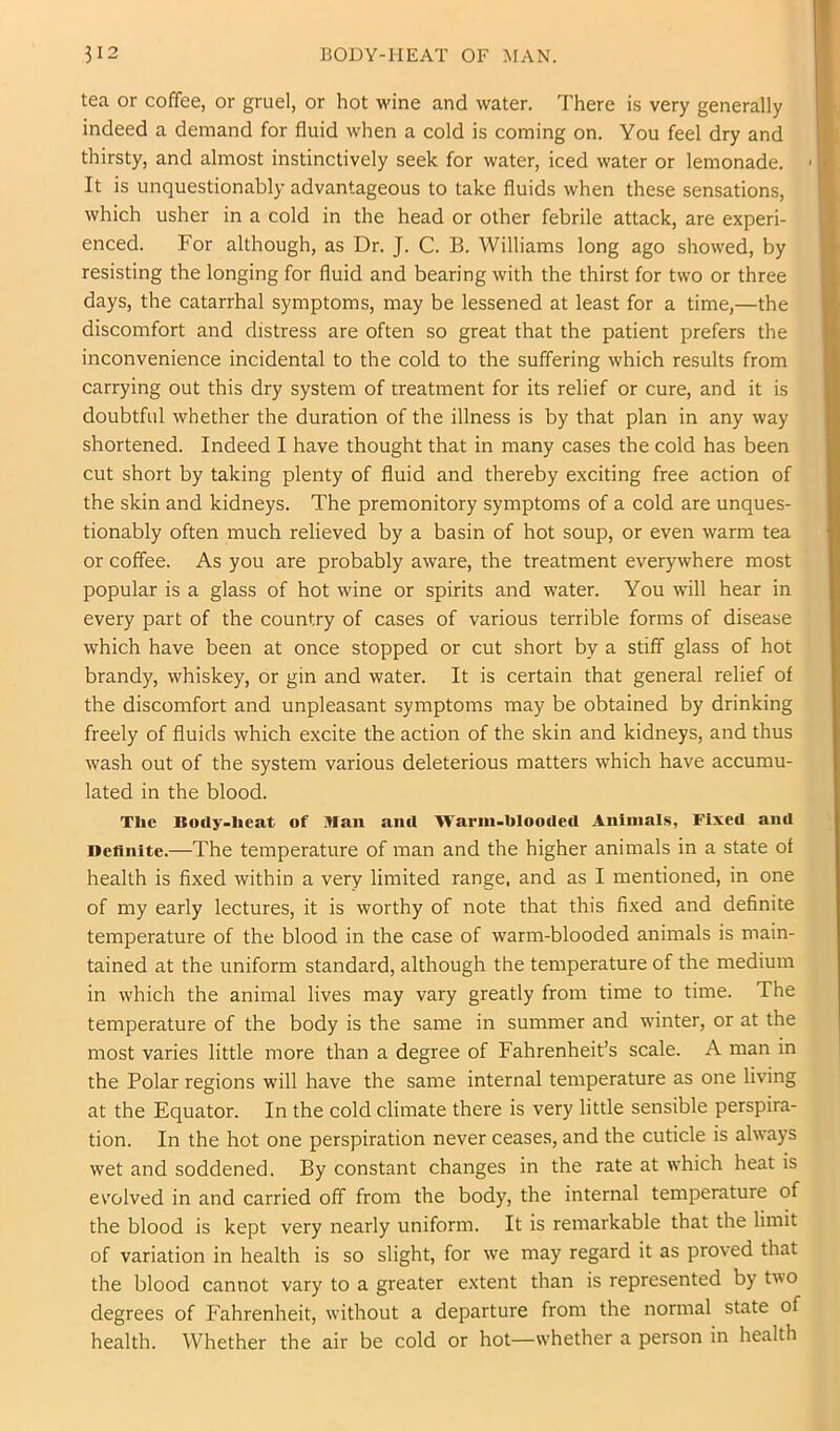 tea or coffee, or gruel, or hot wine and water. There is very generally indeed a demand for fluid when a cold is coming on. You feel dry and thirsty, and almost instinctively seek for water, iced water or lemonade. ■ It is unquestionably advantageous to take fluids when these sensations, which usher in a cold in the head or other febrile attack, are experi- enced. For although, as Dr. J. C. B. Williams long ago showed, by resisting the longing for fluid and bearing with the thirst for two or three days, the catarrhal symptoms, may be lessened at least for a time,—the discomfort and distress are often so great that the patient prefers the inconvenience incidental to the cold to the suffering which results from carrying out this dry system of treatment for its relief or cure, and it is doubtful whether the duration of the illness is by that plan in any way shortened. Indeed I have thought that in many cases the cold has been cut short by taking plenty of fluid and thereby exciting free action of the skin and kidneys. The premonitory symptoms of a cold are unques- tionably often much relieved by a basin of hot soup, or even warm tea or coffee. As you are probably aware, the treatment everywhere most popular is a glass of hot wine or spirits and water. You will hear in every part of the country of cases of various terrible forms of disease which have been at once stopped or cut short by a stiff glass of hot brandy, whiskey, or gin and water. It is certain that general relief of the discomfort and unpleasant symptoms may be obtained by drinking freely of fluids which excite the action of the skin and kidneys, and thus wash out of the system various deleterious matters which have accumu- lated in the blood. The Bocly-lieat of Ban anil ■Warm-bloocled Aninial.s, Fixed and Deflnitc.—The temperature of man and the higher animals in a state of health is fixed within a very limited range, and as I mentioned, in one of my early lectures, it is worthy of note that this fixed and definite temperature of the blood in the case of warm-blooded animals is main- tained at the uniform standard, although the temperature of the medium in which the animal lives may vary greatly from time to time. The temperature of the body is the same in summer and winter, or at the most varies little more than a degree of Fahrenheit’s scale. A man in the Polar regions will have the same internal temperature as one living at the Equator. In the cold climate there is very little sensible perspira- tion. In the hot one perspiration never ceases, and the cuticle is always wet and soddened. By constant changes in the rate at which heat is ev'olved in and carried off from the body, the internal temperature of the blood is kept very nearly uniform. It is remarkable that the limit of variation in health is so slight, for we may regard it as proved that the blood cannot vary to a greater extent than is represented by two degrees of Fahrenheit, without a departure from the normal state of health. Whether the air be cold or hot—whether a person in health