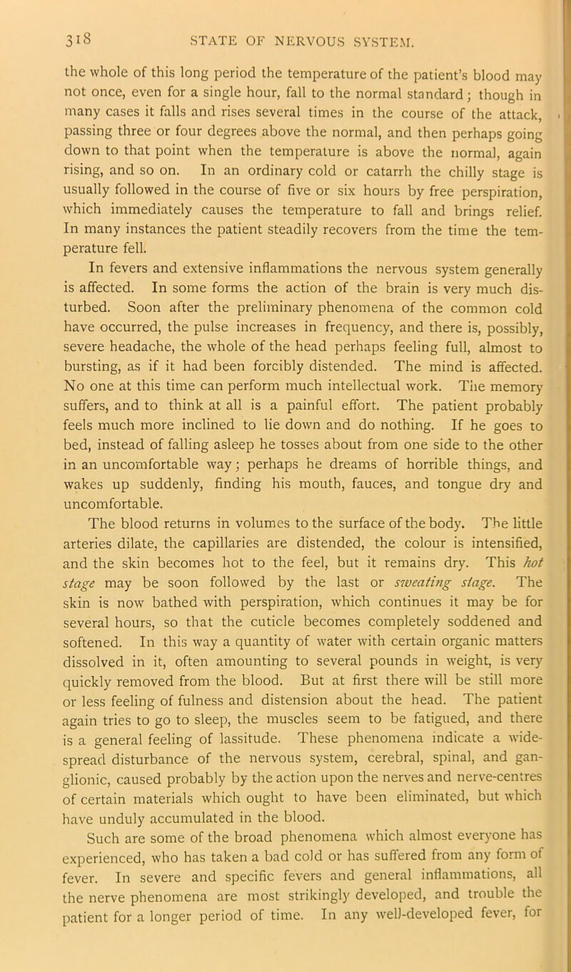 the whole of this long period the temperature of the patient’s blood may not once, even for a single hour, fall to the normal standard; though in many cases it falls and rises several times in the course of the attack, passing three or four degrees above the normal, and then perhaps going down to that point when the temperature is above the normal, again rising, and so on. In an ordinary cold or catarrh the chilly stage is usually followed in the course of five or six hours by free perspiration, which immediately causes the temperature to fall and brings relief. In many instances the patient steadily recovers from the time the tem- perature fell. In fevers and extensive inflammations the nervous system generally is affected. In some forms the action of the brain is very much dis- turbed. Soon after the preliminary phenomena of the common cold have occurred, the pulse increases in frequency, and there is, possibly, severe headache, the whole of the head perhaps feeling full, almost to bursting, as if it had been forcibly distended. The mind is affected. No one at this time can perform much intellectual work. Tiie memory suffers, and to think at all is a painful effort. The patient probably feels much more inclined to lie down and do nothing. If he goes to bed, instead of falling asleep he tosses about from one side to the other in an uncomfortable way; perhaps he dreams of horrible things, and wakes up suddenly, finding his mouth, fauces, and tongue dry and uncomfortable. The blood returns in volumes to the surface of the body. The little arteries dilate, the capillaries are distended, the colour is intensified, and the skin becomes hot to the feel, but it remains dry. This hot stage may be soon followed by the last or sweatbig stage. The skin is now bathed with perspiration, which continues it may be for several hours, so that the cuticle becomes completely soddened and softened. In this way a quantity of water with certain organic matters dissolved in it, often amounting to several pounds in weight, is very quickly removed from the blood. But at first there will be still more or less feeling of fulness and distension about the head. The patient again tries to go to sleep, the muscles seem to be fatigued, and there is a general feeling of lassitude. These phenomena indicate a Avide- spread disturbance of the nervous system, cerebral, spinal, and gan- glionic, caused probably by the action upon the nerves and nerve-centres of certain materials which ought to have been eliminated, but which have unduly accumulated in the blood. Such are some of the broad phenomena which almost everyone has experienced, who has taken a bad cold or has suffered from any form of fever. In severe and specific fevers and general inflammations, all the nerve phenomena are most strikingly developed, and trouble the patient for a longer period of time. In any well-developed fever, for