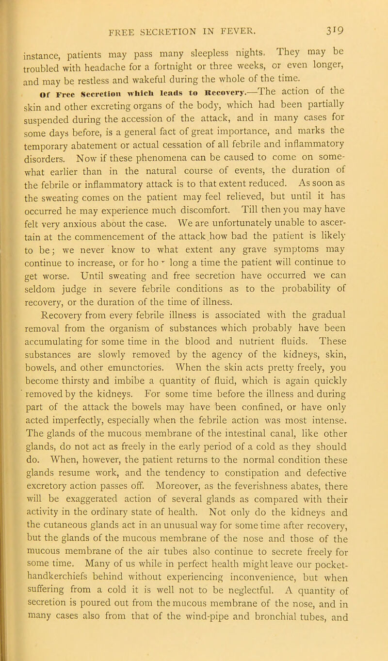 instance, patients may pass many sleepless nights. They may be troubled with headache for a fortnight or three weeks, or even longer, and may be restless and wakeful during the whole of the time. Of Free Secretion which Icsuls to Itccovery.—The action of the skin and other excreting organs of the body, which had been partially suspended during the accession of the attack, and in many cases for some days before, is a general fact of great importance, and marks the temporary abatement or actual cessation of all febrile and inflammatory disorders. Now if these phenomena can be caused to come on some- what earlier than in the natural course of events, the duration of the febrile or inflammatory attack is to that extent reduced. As soon as the sweating comes on the patient may feel relieved, but until it has occurred he may experience much discomfort. Till then you may have felt very anxious about the case. We are unfortunately unable to ascer- tain at the commencement of the attack how bad the patient is likely to bej we never know to what extent any grave symptoms may continue to increase, or for ho ’ long a time the patient will continue to get worse. Until sweating and free secretion have occurred we can seldom judge in severe febrile conditions as to the probability of recovery, or the duration of the time of illness. Recovery from every febrile illness is associated with the gradual removal from the organism of substances which probably have been accumulating for some time in the blood and nutrient fluids. These substances are slowly removed by the agency of the kidneys, skin, bowels, and other emunctories. When the skin acts pretty freely, you become thirsty and imbibe a quantity of fluid, which is again quickly removed by the kidneys. For some time before the illness and during part of the attack the bowels may have been confined, or have only acted imperfectly, especially when the febrile action was most intense. The glands of the mucous membrane of the intestinal canal, like other glands, do not act as freely in the early period of a cold as they should do. When, however, the patient returns to the normal condition these glands resume work, and the tendency to constipation and defective excretory action passes off. Moreover, as the feverishness abates, there will be exaggerated action of several glands as compared with their activity in the ordinary state of health. Not only do the kidneys and the cutaneous glands act in an unusual way for some time after recovery, but the glands of the mucous membrane of the nose and those of the mucous membrane of the air tubes also continue to secrete freely for some time. Many of us while in perfect health might leave our pocket- handkerchiefs behind without experiencing inconvenience, but when suffering from a cold it is well not to be neglectful. A quantity of secretion is poured out from the mucous membrane of the nose, and in many cases also from that of the wind-pipe and bronchial tubes, and