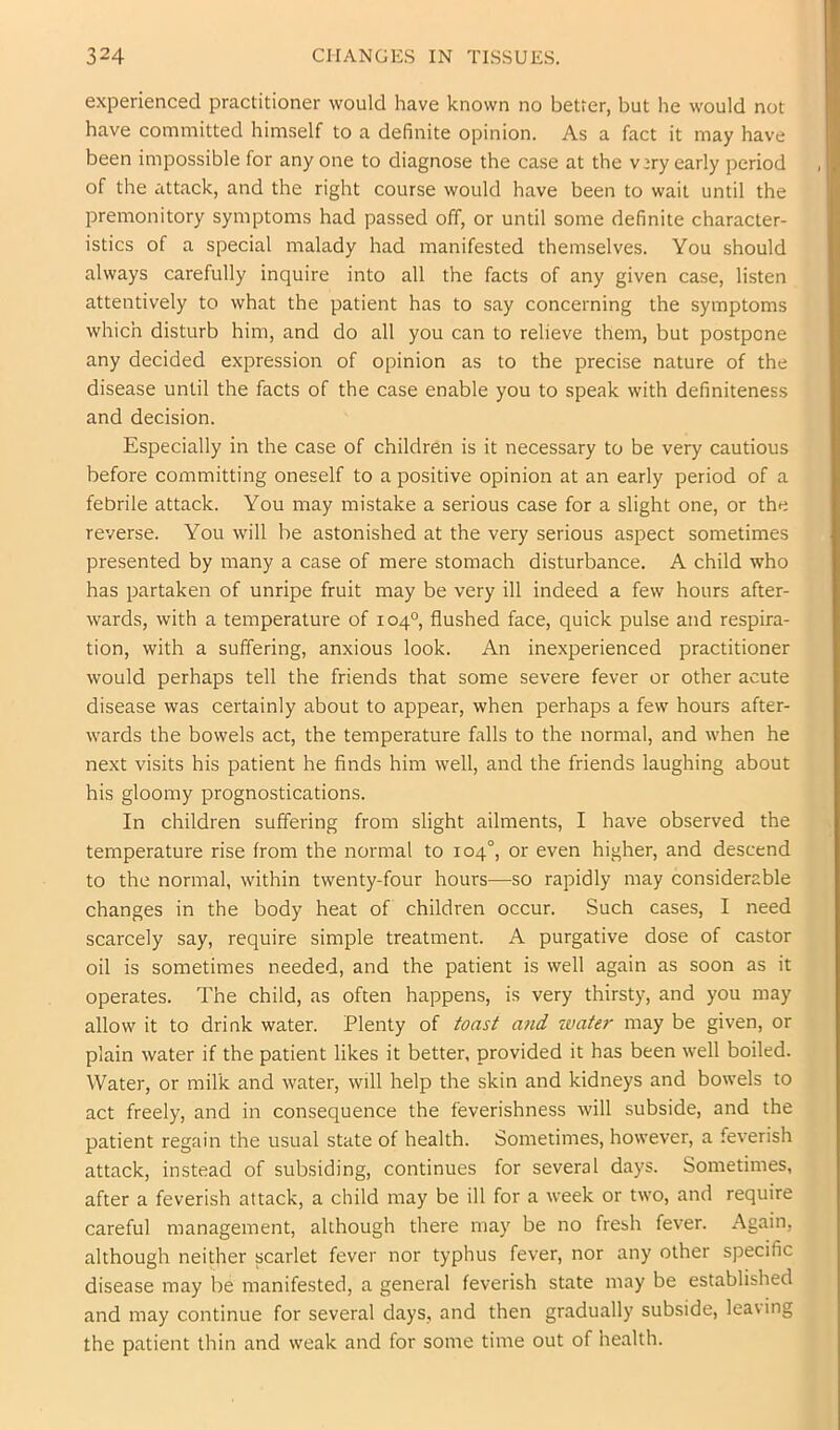 experienced practitioner would have known no better, but he would not have committed himself to a definite opinion. As a fact it may have been impossible for any one to diagnose the case at the v^ry early period of the attack, and the right course would have been to wail until the premonitory symptoms had passed off, or until some definite character- istics of a special malady had manifested themselves. You should always carefully inquire into all the facts of any given case, listen attentively to what the patient has to say concerning the symptoms which disturb him, and do all you can to relieve them, but postpone any decided expression of opinion as to the precise nature of the disease until the facts of the case enable you to speak with definiteness and decision. Especially in the case of children is it necessary to be very cautious before committing oneself to a positive opinion at an early period of a febrile attack. You may mistake a serious case for a slight one, or the reverse. You will be astonished at the very serious aspect sometimes presented by many a case of mere stomach disturbance. A child who has partaken of unripe fruit may be very ill indeed a few hours after- wards, with a temperature of 104°, flushed face, quick pulse and respira- tion, with a suffering, anxious look. An inexperienced practitioner would perhaps tell the friends that some severe fever or other acute disease was certainly about to appear, when perhaps a few hours after- wards the bowels act, the temperature falls to the normal, and when he next visits his patient he finds him well, and the friends laughing about his gloomy prognostications. In children suffering from slight ailments, I have observed the temperature rise from the normal to 104°, or even higher, and descend to the normal, within twenty-four hours—so rapidly may considerable changes in the body heat of children occur. Such cases, I need scarcely say, require simple treatment. A purgative dose of castor oil is sometimes needed, and the patient is well again as soon as it operates. The child, as often happens, is very thirsty, and you may allow it to drink water. Plenty of toast a7id water may be given, or plain water if the patient likes it better, provided it has been well boiled. Water, or milk and water, will help the skin and kidneys and bowels to act freely, and in consequence the feverishness will subside, and the patient regain the usual state of health. Sometimes, however, a feverish attack, instead of subsiding, continues for several days. Sometimes, after a feverish attack, a child may be ill for a week or two, and require careful management, although there may be no fresh fever. Again, although neither scarlet fever nor typhus fever, nor any other specific disease may be manifested, a general feverish state may be established and may continue for several days, and then gradually subside, leaving the patient thin and weak and for some time out of health.