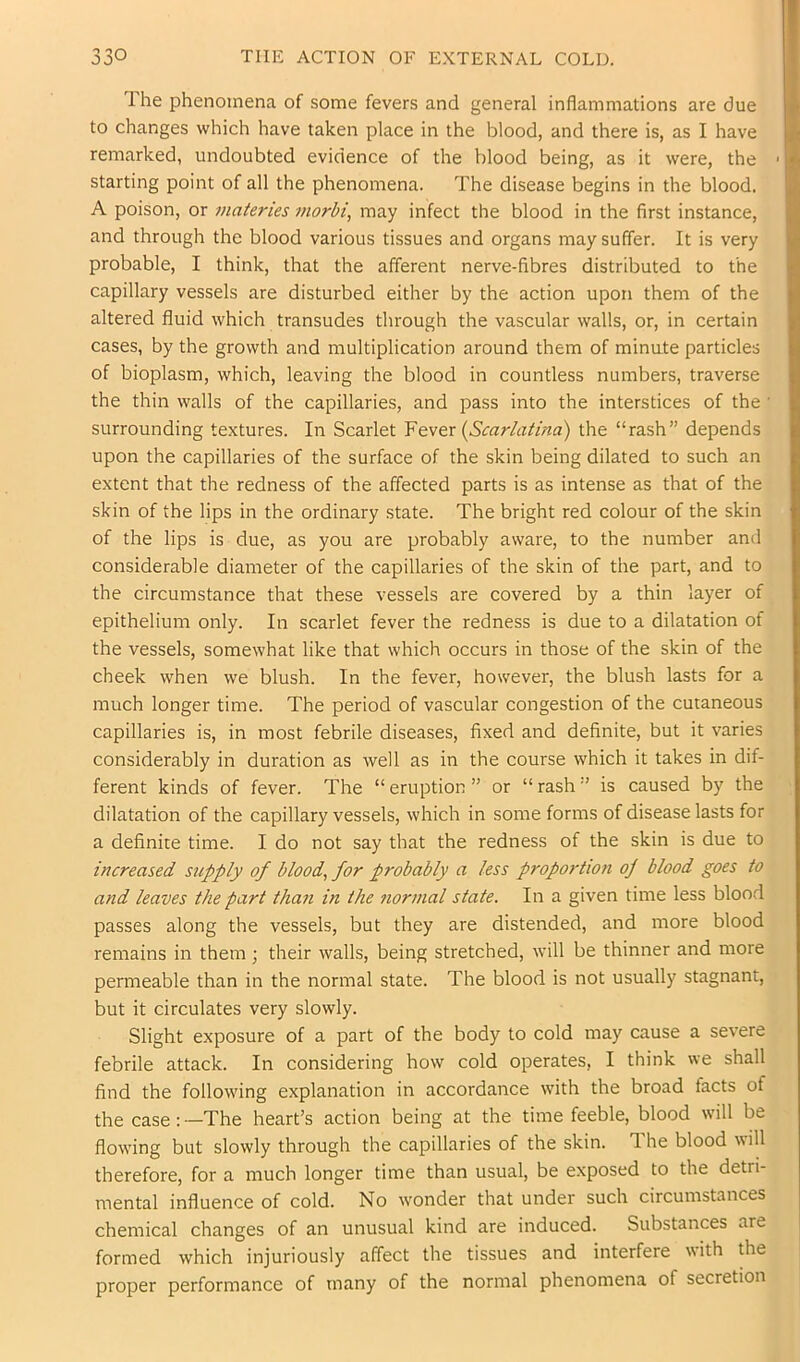 Ihe phenomena of some fevers and general inflammations are due to changes which have taken place in the blood, and there is, as I have remarked, undoubted evidence of the blood being, as it were, the starting point of all the phenomena. The disease begins in the blood. A poison, or materies morbi, may infect the blood in the first instance, and through the blood various tissues and organs may suffer. It is very probable, I think, that the afferent nerve-fibres distributed to the capillary vessels are disturbed either by the action upon them of the altered fluid which transudes through the vascular walls, or, in certain cases, by the growth and multiplication around them of minute particles of bioplasm, which, leaving the blood in countless numbers, traverse the thin walls of the capillaries, and pass into the interstices of the • surrounding textures. In Scarlet {Scarlatina) the “rash” depends upon the capillaries of the surface of the skin being dilated to such an extent that the redness of the affected parts is as intense as that of the skin of the lips in the ordinary state. The bright red colour of the skin of the lips is due, as you are probably aware, to the number and considerable diameter of the capillaries of the skin of the part, and to the circumstance that these vessels are covered by a thin layer of epithelium only. In scarlet fever the redness is due to a dilatation of the vessels, somewhat like that which occurs in those of the skin of the cheek when we blush. In the fever, however, the blush lasts for a much longer time. The period of vascular congestion of the cutaneous capillaries is, in most febrile diseases, fixed and definite, but it varies considerably in duration as well as in the course which it takes in dif- ferent kinds of fever. The “ eruption ” or “ rash •’ is caused by the dilatation of the capillary vessels, which in some forms of disease lasts for a definite time. I do not say that the redness of the skin is due to increased supply of blood, for probably a less proportion of blood goes to and leaves the part than in the normal state. In a given time less blood passes along the vessels, but they are distended, and more blood remains in them ; their walls, being stretched, will be thinner and more permeable than in the normal state. The blood is not usually stagnant, but it circulates very slowly. Slight exposure of a part of the body to cold may cause a severe febrile attack. In considering how cold operates, I think we shall find the following explanation in accordance with the broad facts of the case: —The heart’s action being at the time feeble, blood will be flowing but slowly through the capillaries of the skin. The blood will therefore, for a much longer time than usual, be exposed to the detri- mental influence of cold. No wonder that under such circumstances chemical changes of an unusual kind are induced. Substances are formed which injuriously affect the tissues and interfere with the proper performance of many of the normal phenomena of secretion