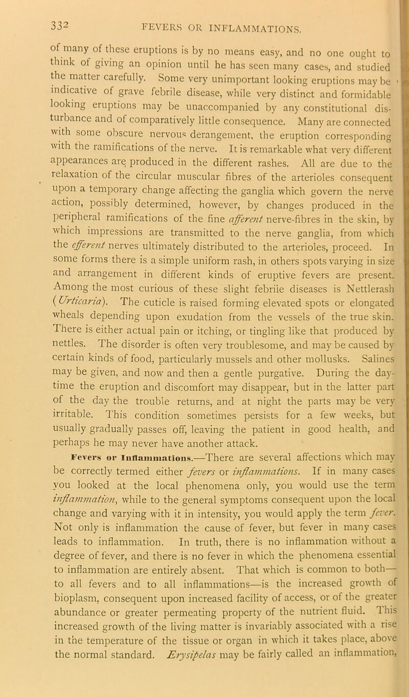 of many of these eruptions is by no means easy, and no one ought to think of giving an opinion until he has seen many cases, and studied the matter carefully. Some very unimportant looking eruptions may be ' indicative of grave febrile disease, while very distinct and formidable looking eruptions may be unaccompanied by any constitutional dis- turbance and of comparatively little consequence. Many are connected with some obscure nervous derangement, the eruption corresponding with the ramifications of the nerve. It is remarkable what very different appearances are produced in the different rashes. All are due to the relaxation of the circular muscular fibres of the arterioles consequent upon a temporary change affecting the ganglia which govern the nerve action, possibly determined, however, by changes produced in the peripheral ramifications of the fine affere7it nerve-fibres in the skin, by which impressions are transmitted to the nerve ganglia, from which the effere7it nerves ultimately distributed to the arterioles, proceed. In some forms there is a simple uniform rash, in others spots varying in size and arrangement in different kinds of eruptive fevers are present. Among the most curious of these slight febrile diseases is Nettlerash {Uriica7-ia). The cuticle is raised forming elevated spots or elongated wheals depending upon exudation from the vessels of the true skin. There is either actual pain or itching, or tingling like that produced by nettles. The disorder is often very troublesome, and may be caused by certain kinds of food, particularly mussels and other mollusks. Salines may be given, and now and then a gentle purgative. During the day- time the eruption and discomfort may disappear, but in the latter part of the day the trouble returns, and at night the parts may be very irritable. This condition sometimes persists for a few weeks, but usually gradually passes off, leaving the patient in good health, and perhaps he may never have another attack. Fevers or Inflammations.—There are several affections which may be correctly termed either fevers or i7ifla77i77iatio7is. If in many cases you looked at the local phenomena only, you would use the term t7ifla77i77iation^ while to the general symptoms consequent upon the local change and varying with it in intensity, you would apply the term fei'er. Not only is inflammation the cause of fever, but fever in many cases leads to inflammation. In truth, there is no inflammation without a degree of fever, and there is no fever in which the phenomena essential to inflammation are entirely absent. That which is common to both— to all fevers and to all inflammations—is the increased growth of bioplasm, consequent upon increased facility of access, or of the greater abundance or greater permeating property of the nutrient fluid. This increased growth of the living matter is invariably associated with a rise in the temperature of the tissue or organ in which it takes place, above the normal standard. E7jsil>elas may be fairly called an inflammation.