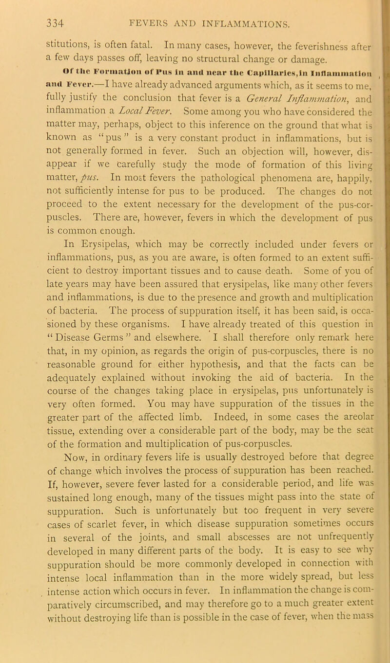 stitutions, is often fatal. In many cases, however, the feverishness after a few days passes off, leaving no structural change or damage. Of the Foi-iiiatJoii of l>us in siiul near the Capillaries,in Intlainiiiation ami Fever.—I have already advanced arguments which, as it seems to me, fully justify the conclusion that fever is a General Infla7umation, and inflammation a Local Fever. Some among you who have considered the matter may, perhaps, object to this inference on the ground that what is known as “ pus ” is a very constant product in inflammations, but is not generally formed in fever. Such an objection will, however, dis- appear if we carefully study the mode of formation of this living matter, pus. In most fevers the pathological phenomena are, happily, not sufficiently intense for pus to be produced. The changes do not proceed to the extent necessary for the development of the pus-cor- puscles. There are, however, fevers in which the development of pus is common enough. In Erysipelas, which may be correctly included under fevers or inflammations, pus, as you are aware, is often formed to an extent suffi- cient to destroy important tissues and to cause death. Some of you of late years may have been assured that erysipelas, like many other fevers and inflammations, is due to the presence and growth and multiplication of bacteria. The process of suppuration itself, it has been said, is occa- sioned by these organisms. I have already treated of this question in “ Disease Germs ” and elsewhere. I shall therefore only remark here that, in my opinion, as regards the origin of pus-corpuscles, there is no reasonable ground for either hypothesis, and that the facts can be adequately explained without invoking the aid of bacteria. In the course of the changes taking place in erysipelas, pus unfortunately is very often formed. You may have suppuration of the tissues in the greater part of the affected limb. Indeed, in some cases the areolar tissue, extending over a considerable part of the body, may be the seat of the formation and multiplication of pus-corpuscles. Now, in ordinary fevers life is usually destroyed before that degree of change which involves the process of suppuration has been reached. If, however, severe fever lasted for a considerable period, and life was sustained long enough, many of the tissues might pass into the state of suppuration. Such is unfortunately but too frequent in very severe cases of scarlet fever, in which disease suppuration sometimes occurs in several of the joints, and small abscesses are not unfrequently developed in many different parts of the body. It is easy to see why suppuration should be more commonly developed in connection with intense local inflammation than in the more widely spread, but less intense action which occurs in fever. In inflammation the change is com- paratively circumscribed, and may therefore go to a much greater extent without destroying life than is possible in the case of fever, when the mass