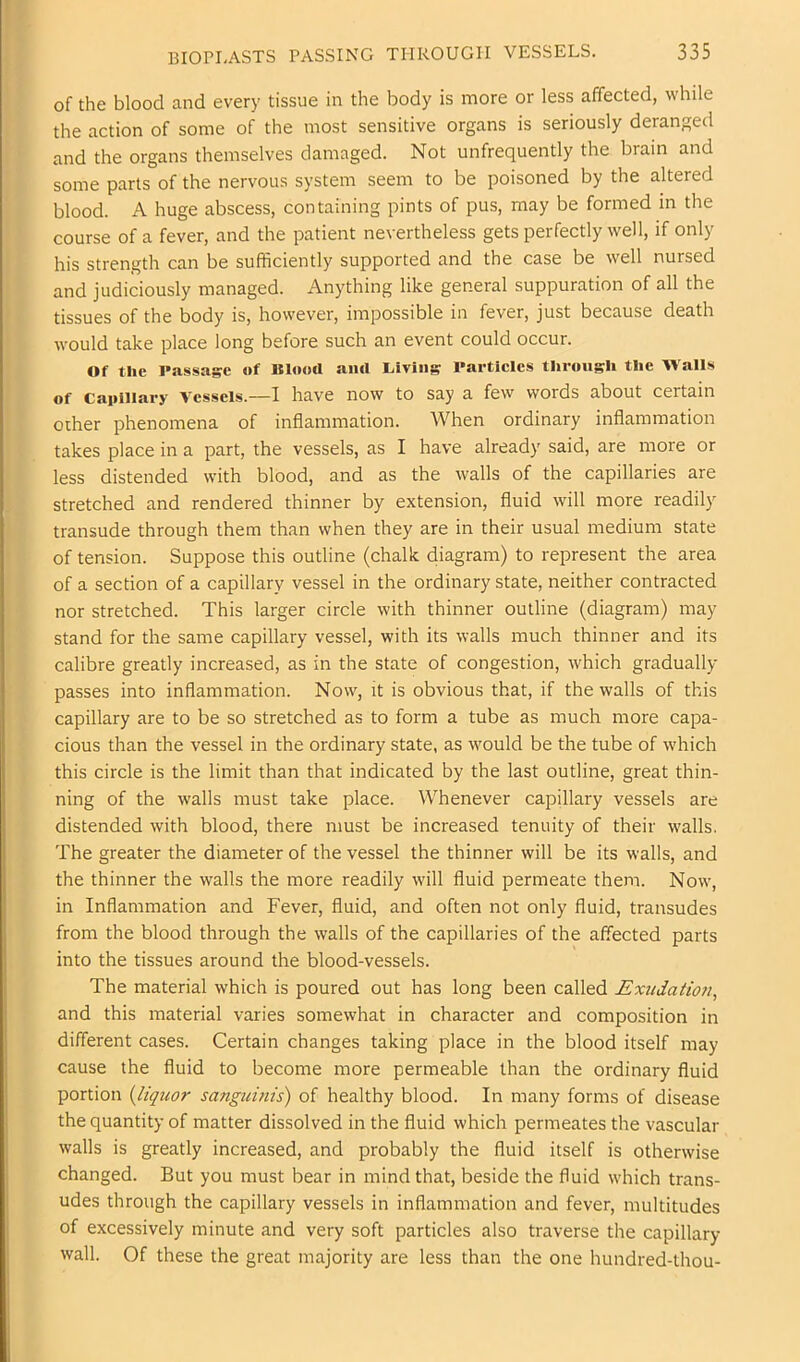 of the blood and every tissue in the body is more or less affected, while the action of some of the most sensitive organs is seriously deranged and the organs themselves damaged. Not unfrequently the brain and some parts of the nervous system seem to be poisoned by the altered blood. A huge abscess, containing pints of pus, may be formed in the course of a fever, and the patient nevertheless gets perfectly well, if only his strength can be sufficiently supported and the case be well nursed and judiciously managed. Anything like general suppuration of all the tissues of the body is, however, impossible in fever, just because death would take place long before such an event could occur. Of the Passage of Blood ami Living Particles through the Walls of capillary Vessels.—I have now to say a few words about certain other phenomena of inflammation. When ordinary inflammation takes place in a part, the vessels, as I have already said, are more or less distended with blood, and as the walls of the capillaries are stretched and rendered thinner by extension, fluid will more readily transude through them than when they are in their usual medium state of tension. Suppose this outline (chalk diagram) to represent the area of a section of a capillary vessel in the ordinary state, neither contracted nor stretched. This larger circle with thinner outline (diagram) may stand for the same capillary vessel, with its walls much thinner and its calibre greatly increased, as in the state of congestion, which gradually passes into inflammation. Now, it is obvious that, if the walls of this capillary are to be so stretched as to form a tube as much more capa- cious than the vessel in the ordinary state, as would be the tube of which this circle is the limit than that indicated by the last outline, great thin- ning of the walls must take place. Whenever capillary vessels are distended with blood, there must be increased tenuity of their walls. The greater the diameter of the vessel the thinner will be its walls, and the thinner the walls the more readily will fluid permeate them. Now, in Inflammation and Fever, fluid, and often not only fluid, transudes from the blood through the walls of the capillaries of the affected parts into the tissues around the blood-vessels. The material which is poured out has long been called JExudatio?i, and this material varies somewhat in character and composition in different cases. Certain changes taking place in the blood itself may cause the fluid to become more permeable than the ordinary fluid portion (liquor sanguinis) of healthy blood. In many forms of disease the quantity of matter dissolved in the fluid which permeates the vascular walls is greatly increased, and probably the fluid itself is otherwise changed. But you must bear in mind that, beside the fluid which trans- udes through the capillary vessels in inflammation and fever, multitudes of excessively minute and very soft particles also traverse the capillary wall. Of these the great majority are less than the one hundred-thou-