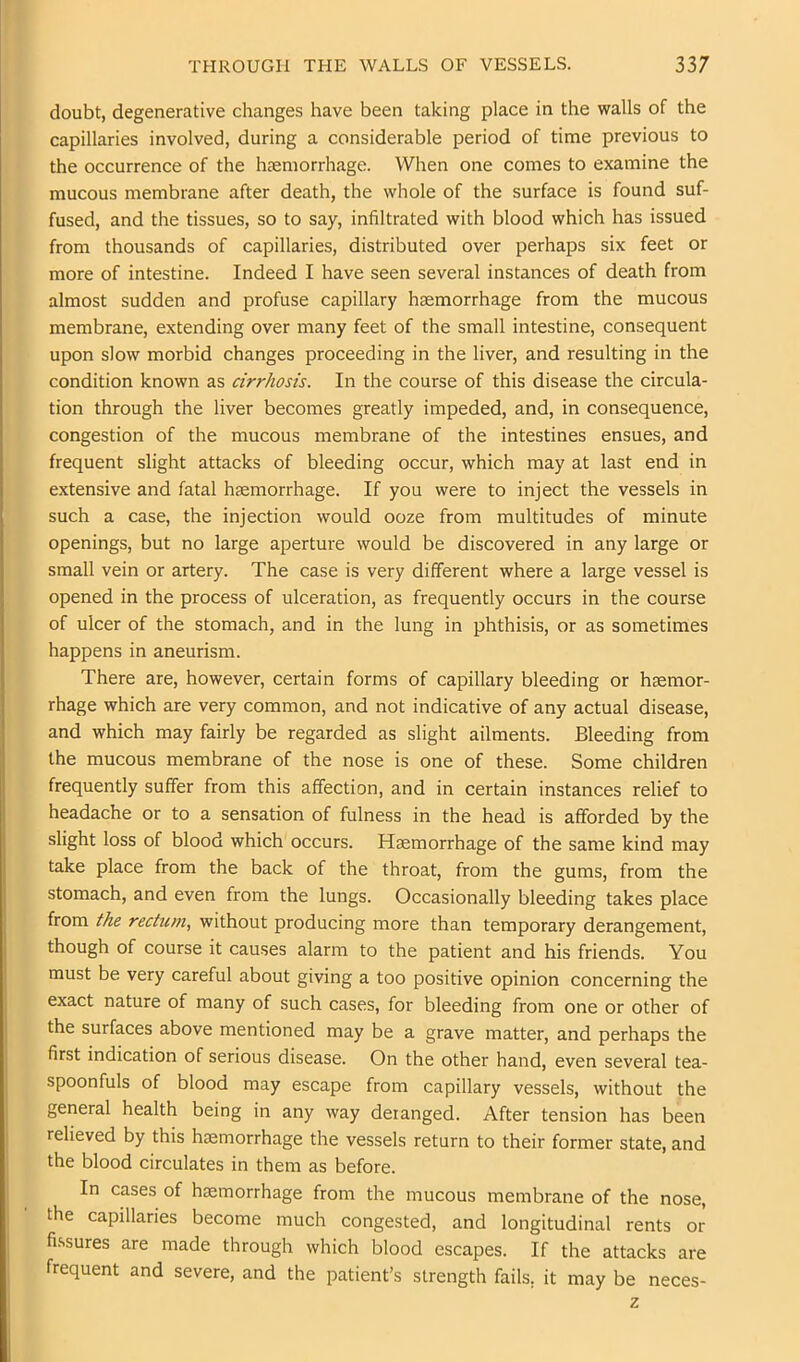 doubt, degenerative changes have been taking place in the walls of the capillaries involved, during a considerable period of time previous to the occurrence of the hjemorrhage. When one comes to examine the mucous membrane after death, the whole of the surface is found suf- fused, and the tissues, so to say, infiltrated with blood which has issued from thousands of capillaries, distributed over perhaps six feet or more of intestine. Indeed I have seen several instances of death from almost sudden and profuse capillary haemorrhage from the mucous membrane, extending over many feet of the small intestine, consequent upon slow morbid changes proceeding in the liver, and resulting in the condition known as cirrhosis. In the course of this disease the circula- tion through the liver becomes greatly impeded, and, in consequence, congestion of the mucous membrane of the intestines ensues, and frequent slight attacks of bleeding occur, which may at last end in extensive and fatal haemorrhage. If you were to inject the vessels in such a case, the injection would ooze from multitudes of minute openings, but no large aperture would be discovered in any large or small vein or artery. The case is very different where a large vessel is opened in the process of ulceration, as frequently occurs in the course of ulcer of the stomach, and in the lung in phthisis, or as sometimes happens in aneurism. There are, however, certain forms of capillary bleeding or haemor- rhage which are very common, and not indicative of any actual disease, and which may fairly be regarded as slight ailments. Bleeding from the mucous membrane of the nose is one of these. Some children frequently suffer from this affection, and in certain instances relief to headache or to a sensation of fulness in the head is afforded by the slight loss of blood which occurs. Haemorrhage of the same kind may take place from the back of the throat, from the gums, from the stomach, and even from the lungs. Occasionally bleeding takes place from the rectum, without producing more than temporary derangement, though of course it causes alarm to the patient and his friends. You must be very careful about giving a too positive opinion concerning the exact nature of many of such cases, for bleeding from one or other of the surfaces above mentioned may be a grave matter, and perhaps the first indication of serious disease. On the other hand, even several tea- spoonfuls of blood may escape from capillary vessels, without the general health being in any way deianged. After tension has been relieved by this haemorrhage the vessels return to their former state, and the blood circulates in them as before. In cases of haemorrhage from the mucous membrane of the nose, the capillaries become much congested, and longitudinal rents or fi.ssures are made through which blood escapes. If the attacks are frequent and severe, and the patient’s strength fails, it may be neces- z