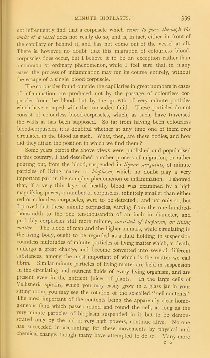 not infrequently find that a corpuscle which seti7is io pass through the walls of a vessel does not really do so, and is, in fact, either in front of the capillary or behind it, and has not come out of the vessel at all. There is, however, no doubt that this migration of colourless blood- corpuscles does occur, but I believe it to be an exception rather than a common or ordinary phenomenon, while I feel sure that, in many cases, the process of inflammation may run its course entirely, without the escape of a single blood-corpuscle. The corpuscles found outside the capillaries in great numbers in cases of inflammation are produced not by the passage of colourless cor- puscles from the blood, but by the growth of very minute particles which have escaped with the transuded fluid. These particles do not consist of colourless blood-corpuscles, which, as such, have traversed the walls as has been supposed. So far from having been colourless blood-corpuscles, it is doubtful whether at any time one of them ever circulated in the blood as such. What, then, are these bodies, and how did they attain the position in which we find them ? Some years before the above views were published and popularised in this country, I had described another process of migration, or rather pouring out, from the blood, suspended in liquor sanguinis, of minute particles of living matter or bioplasm, which no doubt play a very important part in the complex phenomenon of inflammation. I showed that, if a very thin layer of healthy blood was examined by a high magnifying power, a number of corpuscles, infinitely smaller than either red or colourless corpuscles, were to be detected ; and not only so, but I proved that these minute corpuscles, varying from the one hundred- thousandth to the one ten-thousandth of an inch in diameter, and probably corpuscles still more minute, consisted of bioplasm, or living matter. The blood of man and the higher animals, while circulating in the living body, ought to be regarded as a fluid holding in suspension countless multitudes of minute particles of living matter which, at death, undergo a great change, and become converted into several different substances, among the most important of which is the matter we call fibrin. Similar minute particles of living matter are held in suspension in the circulating and nutrient fluids of every living organism, and are present even in the nutrient juices of plants. In the large cells of Vallisneria spiralis, which you may easily grow in a glass jar in your sitting room, you may see the rotation of the so-called “ cell-contents.” The most important of the contents being the apparently clear homo- geneous fluid which passes round and round the cell, as long as the ■very minute isarticles of bioplasm suspended in it, but to be demon- strated only by the aid of very high powers, continue alive. No one has succeeded in accounting for these movements by physical and chemical change, though many have attempted to do so. Many more Z 2