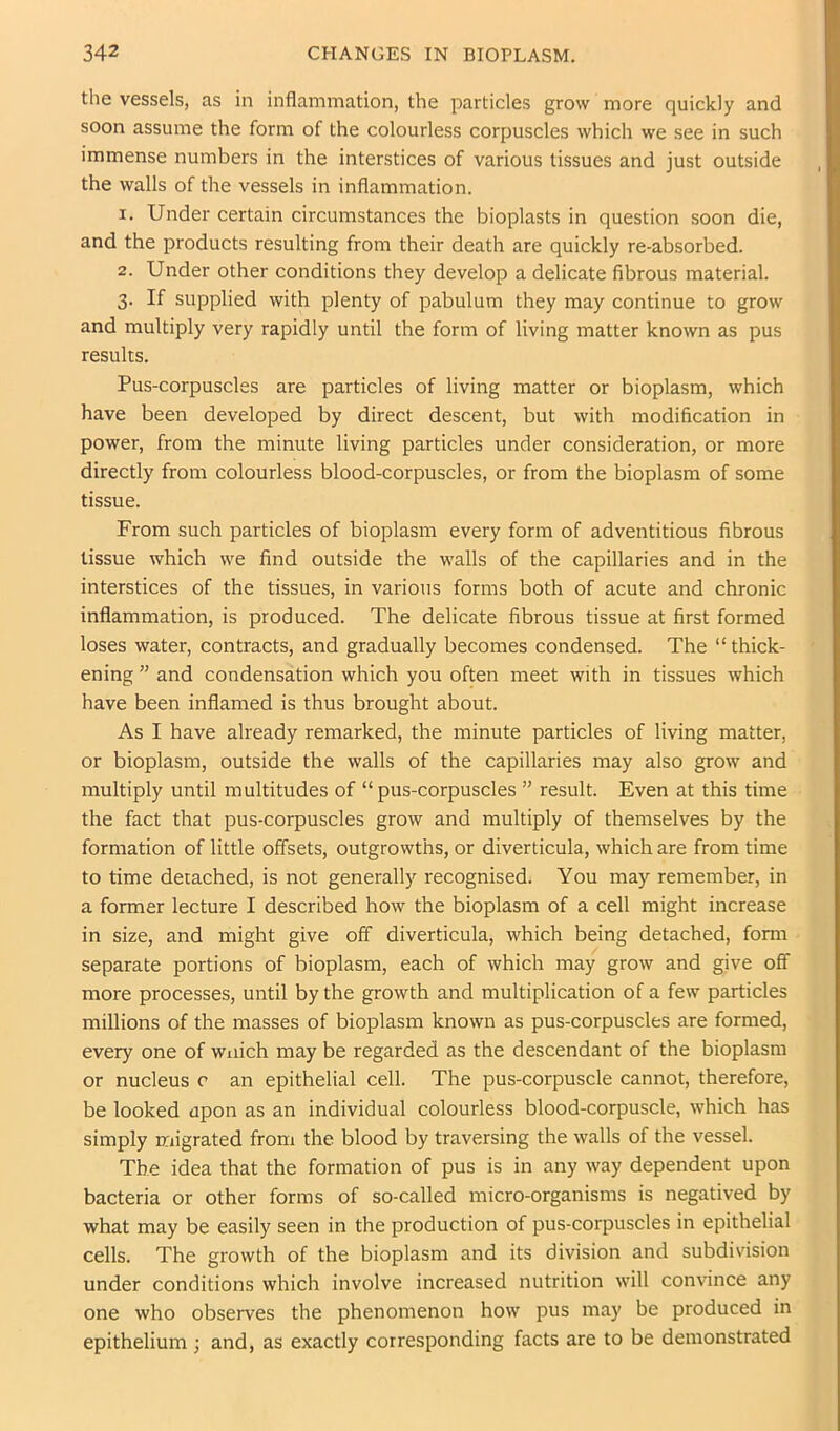 the vessels, as in inflammation, the particles grow more quickly and soon assume the form of the colourless corpuscles which we see in such immense numbers in the interstices of various tissues and just outside the walls of the vessels in inflammation. 1. Under certain circumstances the bioplasts in question soon die, and the products resulting from their death are quickly re-absorbed. 2. Under other conditions they develop a delicate fibrous material. 3. If supplied with plenty of pabulum they may continue to grow and multiply very rapidly until the form of living matter known as pus results. Pus-corpuscles are particles of living matter or bioplasm, which have been developed by direct descent, but with modification in power, from the minute living particles under consideration, or more directly from colourless blood-corpuscles, or from the bioplasm of some tissue. From such particles of bioplasm every form of adventitious fibrous tissue which we find outside the walls of the capillaries and in the interstices of the tissues, in various forms both of acute and chronic inflammation, is produced. The delicate fibrous tissue at first formed loses water, contracts, and gradually becomes condensed. The “thick- ening ” and condensation which you often meet with in tissues which have been inflamed is thus brought about. As I have already remarked, the minute particles of living matter, or bioplasm, outside the walls of the capillaries may also grow and multiply until multitudes of “ pus-corpuscles ” result. Even at this time the fact that pus-corpuscles grow and multiply of themselves by the formation of little offsets, outgrowths, or diverticula, which are from time to time detached, is not generally recognised. You may remember, in a former lecture I described how the bioplasm of a cell might increase in size, and might give off diverticula, which being detached, form separate portions of bioplasm, each of which may grow and give off more processes, until by the growth and multiplication of a few particles millions of the masses of bioplasm known as pus-corpuscles are formed, every one of wuich may be regarded as the descendant of the bioplasm or nucleus c an epithelial cell. The pus-corpuscle cannot, therefore, be looked upon as an individual colourless blood-corpuscle, which has simply migrated from the blood by traversing the walls of the vessel. The idea that the formation of pus is in any way dependent upon bacteria or other forms of so-called micro-organisms is negatived by what may be easily seen in the production of pus-corpuscles in epithelial cells. The growth of the bioplasm and its division and subdivision under conditions which involve increased nutrition will convince any one who observes the phenomenon how pus may be produced in epithelium ; and, as exactly corresponding facts are to be demonstrated