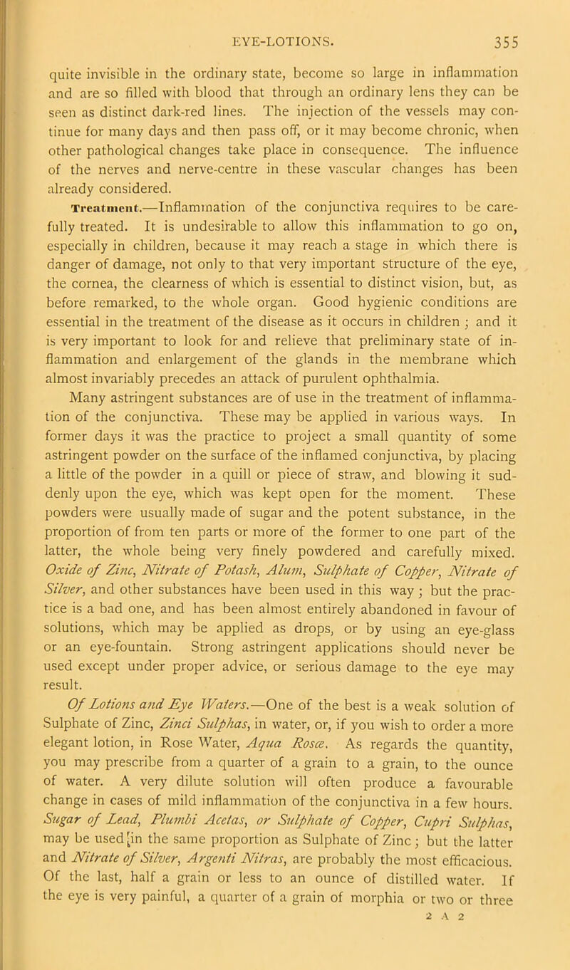 quite invisible in the ordinary state, become so large in inflammation and are so filled with blood that through an ordinary lens they can be seen as distinct dark-red lines. The injection of the vessels may con- tinue for many days and then pass off, or it may become chronic, when other pathological changes take place in consequence. The influence of the nerves and nerve-centre in these vascular changes has been already considered. Treatment.—Inflammation of the conjunctiva requires to be care- fully treated. It is undesirable to allow this inflammation to go on, especially in children, because it may reach a stage in which there is danger of damage, not only to that very important structure of the eye, the cornea, the clearness of which is essential to distinct vision, but, as before remarked, to the whole organ. Good hygienic conditions are essential in the treatment of the disease as it occurs in children ; and it is very important to look for and relieve that preliminary state of in- flammation and enlargement of the glands in the membrane which almost invariably precedes an attack of purulent ophthalmia. Many astringent substances are of use in the treatment of inflamma- tion of the conjunctiva. These may be applied in various ways. In former days it was the practice to project a small quantity of some astringent powder on the surface of the inflamed conjunctiva, by placing a little of the powder in a quill or piece of straw, and blowing it sud- denly upon the eye, which was kept open for the moment. These powders were usually made of sugar and the potent substance, in the proportion of from ten parts or more of the former to one part of the latter, the whole being very finely powdered and carefully mixed. Oxide of Zinc, Nitrate of Potash, Alum, Sulphate of Copper, Nitrate of Silver, and other substances have been used in this way ; but the prac- tice is a bad one, and has been almost entirely abandoned in favour of solutions, which may be applied as drops, or by using an eye-glass or an eye-fountain. Strong astringent applications should never be used except under proper advice, or serious damage to the eye may result. Of Lotions and Eye Waters.—Ont of the best is a weak solution of Sulphate of Zinc, Zinci Stdphas, in water, or, if you wish to order a more elegant lotion, in Rose Water, Aqua Rosce. As regards the quantity, you may prescribe from a quarter of a grain to a grain, to the ounce of water. A very dilute solution will often produce a favourable change in cases of mild inflammation of the conjunctiva in a few hours. Sugar of Lead, Plumbi Acetas, or Sulphate of Copper, Cupri Sulphas, may be used [in the same proportion as Sulphate of Zinc; but the latter and Nitrate of Silver, Argenti Nitras, are probably the most efficacious. Of the last, half a grain or less to an ounce of distilled water. If the eye is very painful, a quarter of a grain of morphia or two or three ■2. A 2