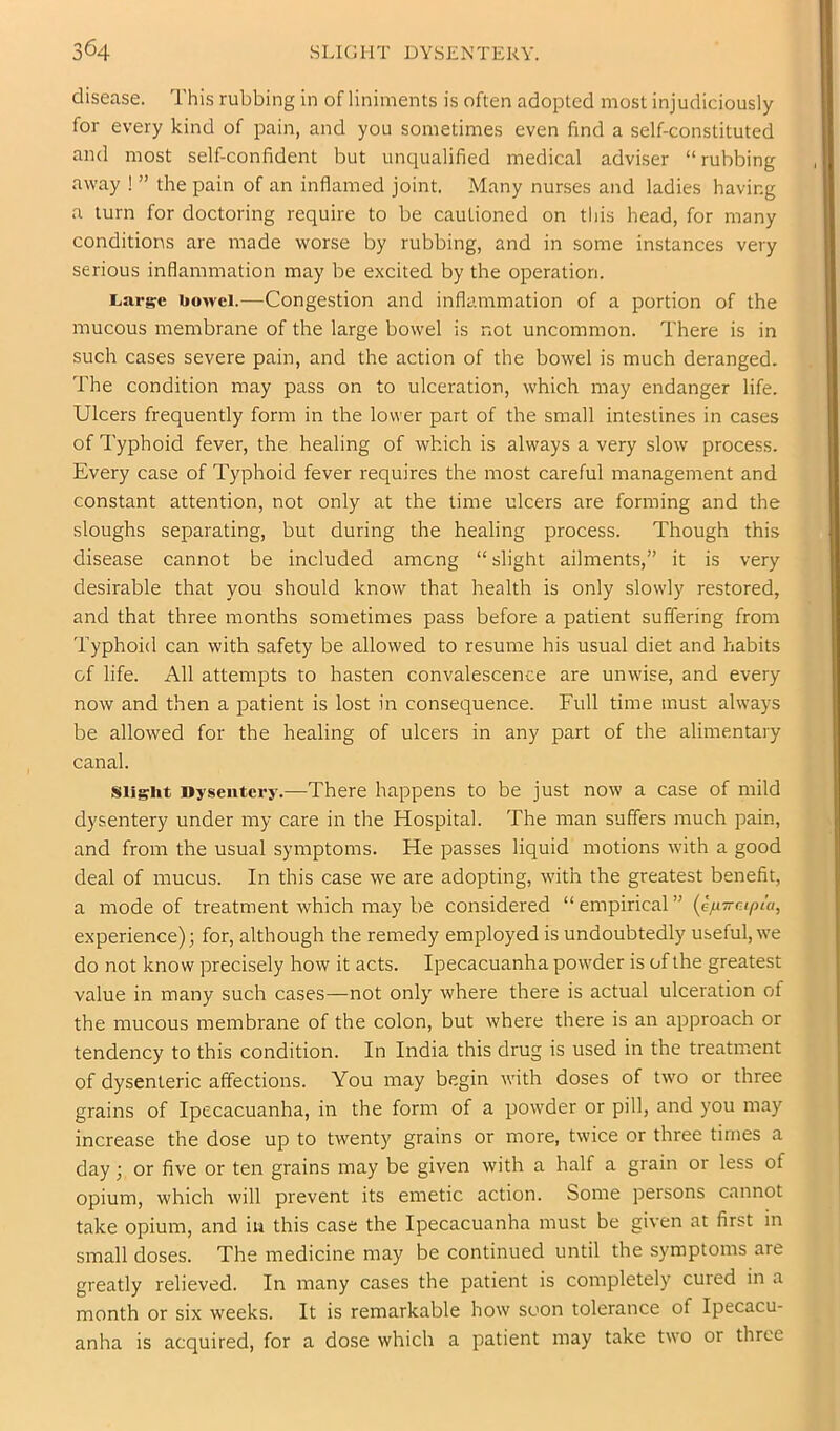 disease. This rubbing in of liniments is often adopted most injudiciously for every kind of pain, and you sometimes even find a self-constituted and most self-confident but uncpialified medical adviser “ rubbing away ! ” the pain of an inflamed joint. Many nurses and ladies having a turn for doctoring require to be cautioned on this head, for many conditions are made worse by rubbing, and in some instances very serious inflammation may be excited by the operation. liarge bowel.—Congestion and inflammation of a portion of the mucous membrane of the large bowel is not uncommon. There is in such cases severe pain, and the action of the bowel is much deranged. The condition may pass on to ulceration, which may endanger life. Ulcers frequently form in the lower part of the small intestines in cases of Typhoid fever, the healing of which is always a very slow process. Every case of Typhoid fever requires the most careful management and constant attention, not only at the time ulcers are forming and the sloughs separating, but during the healing process. Though this disease cannot be included among “ slight ailments,” it is very desirable that you should know that health is only slowly restored, and that three months sometimes pass before a patient suffering from Typhoid can with safety be allowed to resume his usual diet and habits of life. All attempts to hasten convalescence are unwise, and every now and then a patient is lost in consequence. Full time must always be allowed for the healing of ulcers in any part of the alimentary canal. sii§;ht Dysentery.—There happens to be just now a case of mild dysentery under my care in the Hospital. The man suffers much pain, and from the usual symptoms. He passes liquid motions with a good deal of mucus. In this case we are adopting, with the greatest benefit, a mode of treatment which may be considered “ empirical ” (efiTrcipta, experience); for, although the remedy employed is undoubtedly useful, we do not know precisely how it acts. Ipecacuanha powder is of the greatest value in many such cases—not only where there is actual ulceration of the mucous membrane of the colon, but where there is an approach or tendency to this condition. In India this drug is used in the treatment of dysenteric affections. You may begin with doses of two or three grains of Ipecacuanha, in the form of a powder or pill, and you may increase the dose up to twenty grains or more, twice or three times a day; or five or ten grains may be given with a half a grain or less of opium, which will prevent its emetic action. Some persons cannot take opium, and iu this case the Ipecacuanha must be given at first in small doses. The medicine may be continued until the symptoms are greatly relieved. In many cases the patient is completely cured in a month or six weeks. It is remarkable how soon tolerance of Ipecacu- anha is acquired, for a dose which a patient may take two or three