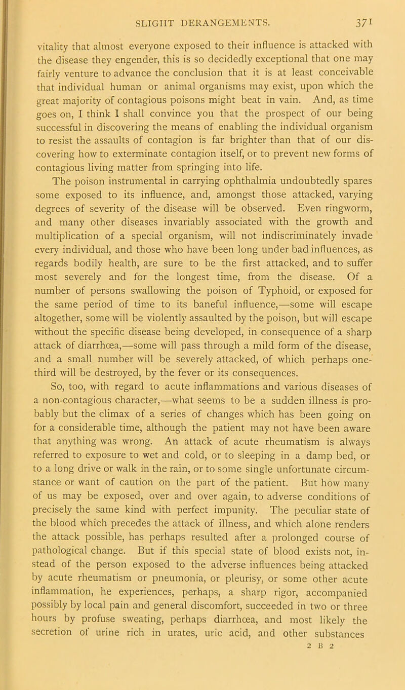 vitality that almost everyone exposed to their influence is attacked with the disease they engender, this is so decidedly exceptional that one may fairly venture to advance the conclusion that it is at least conceivable that individual human or animal organisms may exist, upon which the great majority of contagious poisons might beat in vain. And, as time goes on, I think I shall convince you that the prospect of our being successful in discovering the means of enabling the individual organism to resist the assaults of contagion is far brighter than that of our dis- covering how to exterminate contagion itself, or to prevent new forms of contagious living matter from springing into life. The poison instrumental in carrying ophthalmia undoubtedly spares some exposed to its influence, and, amongst those attacked, varying degrees of severity of the disease will be observed. Even ringworm, and many other diseases invariably associated with the growth and multiplication of a special organism, will not indiscriminately invade every individual, and those who have been long under bad influences, as regards bodily health, are sure to be the first attacked, and to suffer most severely and for the longest time, from the disease. Of a number of persons swallowing the poison of Typhoid, or exposed for the same period of time to its baneful influence,—some will escape altogether, some will be violently assaulted by the poison, but will escape without the speciflc disease being developed, in consequence of a sharp attack of diarrhoea,—some will pass through a mild form of the disease, and a small number will be severely attacked, of which perhaps one- third will be destroyed, by the fever or its consequences. So, too, with regard to acute inflammations and various diseases of a non-contagious character,—what seems to be a sudden illness is pro- bably but the climax of a series of changes which has been going on for a considerable time, although the patient may not have been aware that anything was wrong. An attack of acute rheumatism is always referred to exposure to wet and cold, or to sleeping in a damp bed, or to a long drive or walk in the rain, or to some single unfortunate circum- stance or want of caution on the part of the patient. But how many of us may be exposed, over and over again, to adverse conditions of precisely the same kind with perfect impunity. The peculiar state of the blood which precedes the attack of illness, and which alone renders the attack possible, has perhaps resulted after a prolonged course of pathological change. But if this special state of blood exists not, in- stead of the person exposed to the adverse influences being attacked by acute rheumatism or pneumonia, or pleurisy, or some other acute inflammation, he experiences, perhaps, a sharp rigor, accompanied possibly by local pain and general discomfort, succeeded in two or three hours by profuse sweating, perhaps diarrhoea, and most likely the secretion of urine rich in urates, uric acid, and other substances 2 ij 2