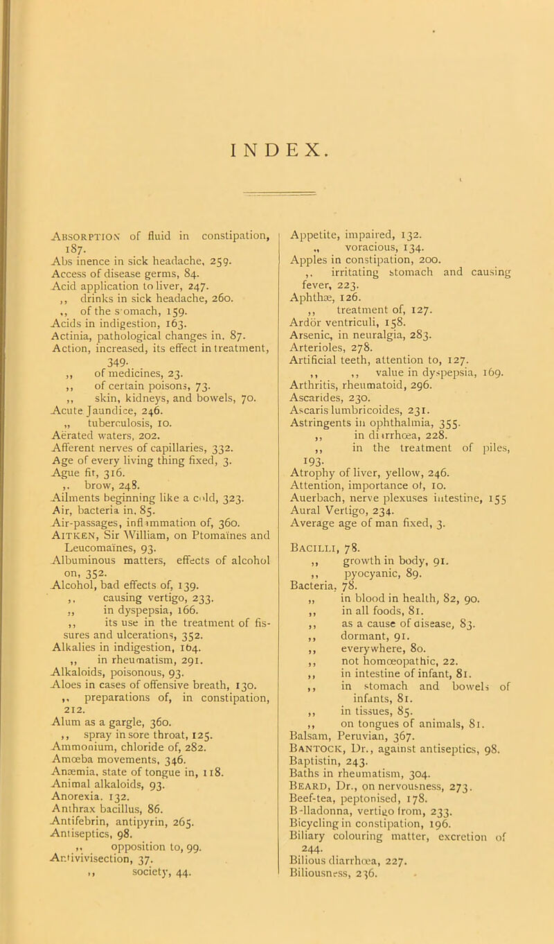 INDEX. Absorption' of fluid in constipation, 1S7. Abs inence in sick headache, 259. Access of disease germs, 84. Acid application to liver, 247. ,, drinks in sick headache, 260. ,, of the s'omach, 159. Acids in indigestion, 163. Actinia, pathological changes in. 87. Action, increased, its effect in treatment, 349-. . ,, of medicines, 23. ,, of certain poisons, 73. ,, skin, kidneys, and bowels, 70. Acute Jaundice, 246. „ tuberculosis, 10. Aerated waters, 202. Afferent nerves of capillaries, 332. Age of every living thing fixed, 3. Ague fir, 316. ,. brow, 248. Ailments beginning like a odd, 323. Air, bacteria in. 85. Air-passages, inflammation of, 360. Aitken, Sir William, on Ptomaines and Leucomaines, 93. Albuminous matters, effects of alcohol on, 352. Alcohol, bad effects of, 139. ,, causing vertigo, 233. ,, in dyspepsia, 166. ,, its use in the treatment of fis- sures and ulcerations, 352. Alkalies in indigestion, 1(54. ,, in rheumatism, 291. Alkaloids, poisonous, 93. Aloes in cases of offensive breath, 130. ,, preparations of, in constipation, 212. Alum as a gargle, 360. ,, spray in sore throat, 125. Ammonium, chloride of, 282. Amoeba movements, 346. Anaemia, state of tongue in, 118. Animal alkaloids, 93. Anorexia. 132. Anthrax bacillus, 86. Antifebrin, antipyrin, 265. Antiseptics, 98. opposition to, 99. Ar.iivivisection, 37. ,, society, 44. Appetite, impaired, 132. voracious, 134. Apples in constipation, 200. ,. irritating stomach and causing fever, 223. Aphthae, 126. ,, treatment of, 127. Ardor ventriculi, 158. Arsenic, in neuralgia, 283. Arterioles, 278. Artificial teeth, attention to, 127. ,, ,, value in dyspepsia, 169. Arthritis, rheumatoid, 296. Ascarides, 230. Ascaris lumbricoides, 231. Astringents in ophthalmia, 355. ,, in diirrhoea, 228. ,, in the treatment of piles, 193- Atrophy of liver, yellow, 246. Attention, importance of, 10. Auerbach, nerve plexuses intestine, 155 Aural Vertigo, 234. Average age of man fixed, 3. Bacilli, 78. ,, growth in body, 91. ,, pyocyanic, 89. Bacteria, 78. ,, in blood in health, 82, 90. ,, in all foods, 81. ,, as a cause ofaisease, 83. ,, dormant, 91. ,, everywhere, 80. ,, not homoeopathic, 22. ,, in intestine of infant, 81. ,, in stomach and bowels of infants, 81. ,, in tissues, 85. ,, on tongues of animals, 81. Balsam, Peruvian, 367. Bantock, Dr., against antiseptics, 98. Baptistin, 243. Baths in rheumatism, 304. Beard, Dr., on nervousness, 273. Beef-tea, peptonised, 178. B-lladonna, vertigo Irom, 233. Bicycling in constipation, 196. Biliary colouring matter, e.xcretion of 244. Bilious diarrhoea, 227. Biliousness, 236.