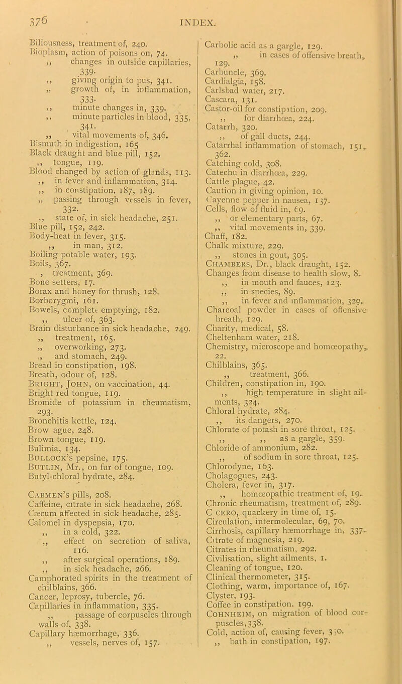 Biliousness, treatment of, 240. Hioplasm, action of poisons on, 74. ,, changes in outside capillaries, .339- ,, giving origin to pus, 341. „ growth of, in inflammation, 333- ,, minute changes in, 339. ,. minute particles in blood, 335, .341- ,, vital movements of, 346. Bismuth in indigestion, 165 Black draught and blue pill, 152. ,, tongue, 119. Blood changed by action of glands, 113. ,, in fever and inflammation, 314. ,, in constipation, 187, 189. „ passing through vessels in fever, 332. ,, state of, in sick headache, 251. Blue pill, 152, 242. Body-heat in fever, 315. ,, in man, 312. Boiling potable water, 193. Boils, 367. , treatment, 369. Bone setters, 17. Borax and honey for thrush, 128. Borborygmi, 161. Bowels, complete emptying, 182. ,, ulcer of, 363. Brain disturbance in sick headache, 249. ,, treatment, 165. „ overworking, 273. ., and stomach, 249. Bread in constipation, 198. Breath, odour of, 128. Bright, John, on vaccination, 44. Bright red tongue, 119. Bromide of potassium in rheumatism, 293- Bronchitis kettle, 124. Brow ague, 248. Brown tongue, 119. Bulimia, 134. Bullock’s pepsine, 175. Butlin, Mr., on fur of tongue, 109. Butyl-chloral hydrate, 284. C.a.bmen’s pills, 208. Cafifeine, citrate in sick headache, 268. Crecum affected in sick headache, 285. Calomel in dyspepsia, 170. ,, in a cold, 322. ,, effect on secretion of saliva, 116. ,, after surgical operations, 189. ,, in sick headache, 266. Camphorated spirits in the treatment of chilblains, 366. Cancer, leprosy, tubercle, 76. Capillaries in inflammation, 335. ,, passage of corpuscles through walls of, 338. Capillary haemorrhage, 336. ,, vessels, nerves of, 157. Carbolic acid as a gargle, 129. ,, in cases of offensive breath, 129. Carbuncle, 369. Cardialgia, 158. Carlsbad water, 217. Cascara, 131. Ca.stor-oil for constipilion, 209. ,, for diarrhoea, 224. Catarrh, 320. ,, of gall ducts, 244. Catarrhal inflammation of stomach, 151, 362. Catching cold, 308. Catechu in diarrhoea, 229. Cattle plague, 42. Caution in giving opinion, 10. Cayenne pepper in nausea, 137. Cells, flow of fluid in, (g. ,, or elementary parts, 67. ,, vital movements in, 339. Chaff, 182. Chalk mixture, 229. ,, stones in gout, 305. Chambers, Dr., black draught, 152. Changes from disease to health slow, 8. ,, in mouth and fauces, 123. ,, in species, 89. ,, in fever and inflammation, 320^ Charcoal powder in cases of offen.sivt breath, 129. Charity, medical, 58. Cheltenham water, 218. Chemistry, microscope and homoeopathy, 22. Chilblains, 365. ,, treatment, 366. Children, constipation in, 190. ,, high temperature in slight ail- ments, 324. Chloral hydrate, 284. ,, its dangers, 270. Chlorate of potash in sore throat, 125. ,, ,, as a gargle, 359. Chloride of ammonium, 282. ,, of sodium in sore throat, 125. Chlorodyne, 163. Cholagogues, 243. Cholera, fever in, 317. ,, homoeopathic treatment of, 19- Chronic rheumatism, treatment of, 289. C CERO, quackery in time of, 15. Circulation, intermolecular, 69, 70. Cirrhosis, capillary hemorrhage in, 337- Citrate of magnesia, 219. Citrates in rheumati.sm, 292. Civilisation, slight ailments, i. Cleaning of tongue, 120. Clinical thermometer, 315. Clothing, warm, importance of, 167. Clyster. 193. Coffee in constipation. 199. CoHNHElM, on migration of blood cor- puscles,338. Cold, action of, causing fever, 3 ',o. ,, bath in constipation, 197.