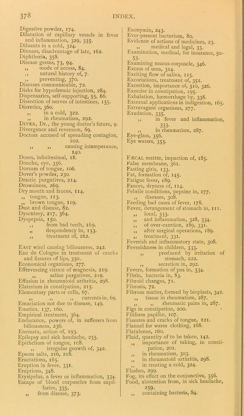 Digestive powder, 174. Dilatation of capillary vessels in fever and inflammation, 329, 335. Diluents in a cold, 324. Dinners, disadvantage oflate, 162. Diphtheria, 358. Disease germs, 73, 94. ,, mode of access, 84. ,, natural history of, 7. „ preventing, 370. Diseases communicable, 72. Disks for hypodermic injection, 284. Dispensaries, self-supporting, 55, 66. Dissection of nerves of intestines, 155. Diuretics, 360. ,, in a cold, 322. ,, in rheumatism, 292. Diver, Dr., the young doctor’s future, 9. Divergence and reversion, 89. Doctors accused of spreading contagion, 102. ,, ,, causing intemperance, 140. Doses, infinitesimal, 18. Douche, eye, 356. Dorsum of tongue, 106. Dover’s powder, 230. Drastic piurgatives, 214. Drowsiness, 269. Dry mouth and fauces, 114. „ tongue, 113. ,, brown tongue, 119. Dust and disease, 82. Dysentery, 217, 364. Dyspepsia, 150. ,, from bad teeth, 169. „ despondency in, 153. ,, treatment of, 162. East wind causing biliousness, 242. Eau de Cologne in treatment of cracks and fissures of lips, 350. Economical organisms, 277. Effervescing citrate of magnesia, 219'. ,, saline purgatives, 219. Effusion in rheumatoid arthritis, 298. Elaterium in constipation, 215. Elementary parts or cells, 67. ,, ,, ,, currents in, 69. Emaciation not due to disease, 149. Emetics, 137, 160. Empirical treatment, 364. Endurance, powers of, in sufferers from biliousness, 236. Enemata, action of, 193. Epilepsy and sick headache, 255. Epithelium of tongue, ic8. ,, irregular growth of, 342. Epsom salts, 216, 218. Eructations, 165. Eruption in fever, 331. Eruptions, 348. Erysipelas, a fever or inflammation, 334. Escape of blood corpuscles from capil- laries, 335. „ from disease, 373. Euonymin, 243. Ever-present bacterium, 80. Evidence of actions of medicines, 23. ,, medical and legal, 33. Examination, medical, for insurance, 50- 53- . . Examining mucus-corpuscle, 346. Excess of urea, 314. Exciting flow of saliva, 115. Excoriations, treatment of, 351. Excretion, importance of, 310, 326. Exercise in constipation, 195. Exhalation, hremorrhage by, 338. External applications in indigestion, 165. Extravagant organisms, 277. Exudation, 335. ,, in fever and inflammation, . 333- ,, in rheumatism, 287. Eye-glass, 356. Eye waters, 355. F.^cal matter, impaction of, 185. False membrane, 361. Fasting girls, 133. Fat, formation of, 145. Fatigue fever, 189. Fauces, dryness of, 114. Febrile conditions, pepsine in, 177. ,, diseases, 308. Feeding bad cases of fever, 178. Fever, derangement of stomach in, ill. ,, local, 333. ,, and inflammation, 328, 334. ,, of over-exertion, 189, 331. ,, after surgical operations, 189. ,, treatment, 331. Feverish and inflammatory state, 308. Feverishness in children, 333. ,, produced by irritation of stomach, 222. ,, secretion in, 292. Fevers, formation of pus in, 334. Fibrin, bacteria in, 83. Fibroid changes, 71. Fibrosis, 72. Fibrous matter, formed by bioplasts, 342. ,, tissue in rheumatism, 287. „ ,, rheumatic pains in, 287. Figs in constipation, 200. > Filiform papilke, 107. Fissures and cracks of tongue, 121. Flannel for warm clothing, 168. Flatulence, 160. Fluid, quantity of to be taken, 142. ,, importance of taking, in consti- pation, 201. ,, in rheumatism, 303. ,, in rhemnatoid arthritis, 29S. ,, in treating a cold, 324. Flushes, 299. P'og, its effect on the conjunctiva, 356. Food, abstention from, in sick headache, ^59- . . „ ,, containing bacteria, 84.