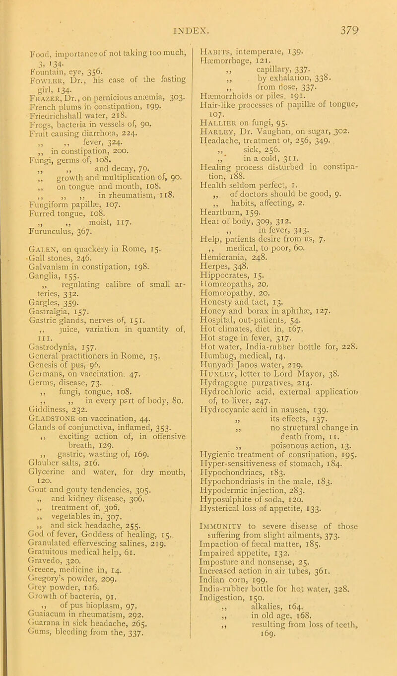 Food, importance of not taking too much, a. '34- Fountain, eye, 356. Fowlkr, Dr., his case of the fasting girl, 134. , . Frazek, Dr., on pernicious amemia, 303. French plums in constipation, 199. Friedrichshall water, 21S. Frogs, bacteiia in vessels of, 90. Fruit causing cliarrhcRa, 224. „ ,, fever, 324. ,, in constipation, 200. Fungi, germs of, 108. „ „ and decay, 79. ,, growth and multiplication of, go. ,, on tongue and mouth, 108. ,, ,, ,, in rheumatism, 118. Fungiform papillae, 107. Furred tongue, 108. „ ,, moist, 117. Furunculus, 367. Gai.en, on quackery in Rome, 15. ■Gall stones, 246. Galvanism in constipation, 198. Ganglia, 155. ,, regulating calibre of small ar- teries, 332. Gargles, 359. Gastralgia, 157. Gastric glands, nerves of, 151. ,, juice, variation in quantity of, III. Gastrodynia, 157. General practitioners in Rome, 15. Genesis of pus, gfi. Germans, on vaccination. 47. Germs, disease, 73. ,, fungi, tongue, 108. ,, ,, in every part of body, 80. Giddiness, 232. Gladstone on vaccination, 44. Glands of conjunctiva, inflamed, 353. ,, exciting action of, in ofl'ensive breath, 129. ,, g.TStric, wasting of, 169. Glauber salts, 216. Glycerine and water, for dry mouth, 120. Gout and gouty tendencies, 305. „ and kidney disease, 306. ,, treatment of, 306. ,, vegetables in, 307. ,, and sick headache, 255. God of fever. Goddess of healing, 15. Granulated effervescing salines, 2ig. Gratuitous medical help, 61. Gravedo, 320. Greece, medicine in, 14. Gregory’s powder, 209. Grey powder, 116. Growth of bacteria, 91. ,, of pus bioplasm, 97. Guaiacum in rheumatism, 292. Guarana in sick headache, 265. Gums, bleeding from the, 337. IlAiin'S, intemperate, 139. Hremorrhage, 121. ,, capillary, 337. ,, by exhalation, 338. ,, from riose, 337. Ilmmorrhoids or piles, 191. Hair-like processes of papillre of tongue, 107. IIai.lieu on fungi, 95. Harley, Dr. Vaughan, on sugar, 302. Headache, treatment ot, 256, 349. ,,_ sick, 256. ,, ■ in a cold, 311. Healing process disturbed in constipa- tion, 188. Health seldom perfect, i. ,, of doctors should be good, 9. ,, habits, affecting, 2. Heartburn, 159. Heat of body, 309, 312. ,, in fever, 313. Help, patients desire from us, 7. ,, medical, to poor, 60. Hemicrania, 248. Herpes, 348. Flippocrates, 15. 1 lomosopaths, 20. Homoeopathy, 20. Honesty and tact, 13. Honey and borax in aphihie, 127. Flospital, out-patients, 54. Hot climates, diet in, 167. Hot stage in fever, 317. Hot water, India-rubber bottle for, 228. Humbug, medical, 14. Hunyadi Janos water, 219. Huxley, letter to Lord Mayor, 38. Hydragogue purgatives, 214. Flydrochloric acid, external application of, to liver, 247. Hydrocyanic acid in nausea, 139. „ its effects, 137. ,, no structural change in death from, 11. ,, poisonous action, 13. Hygienic treatment of constipation, 195. Hyper-sensitiveness of stomach, 184. Hypochondriacs, 183. Hypochondriasis in the male, 183. Hypodermic injection, 283. Hyposulphite of soda, 120. Hysterical loss of appetite, 133. Immunity to severe disease of those suffering from slight ailments, 373. Impaction of fecal matter, 185. Impaired appetite, 132. Imposture and nonsense, 25. Increased action in air tubes, 361. Indian corn, 199. India-rubber bottle for ho.t water, 32S. Indigestion, 150. ,, alkalies, 164. ,, in old age. 16S. ,, resulting from loss of teeth, 169.