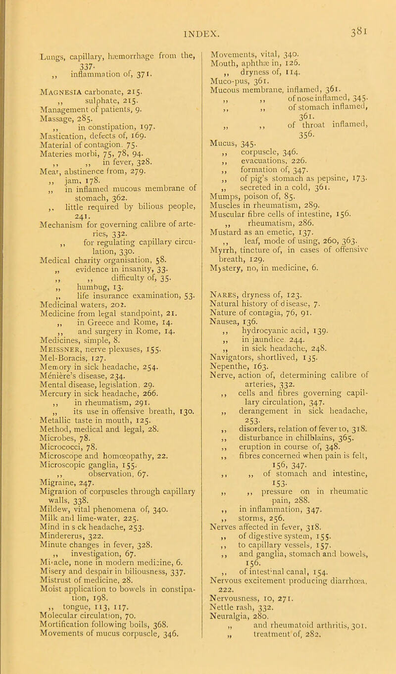 Lungs, capillary, hicmorrhage from Ihe, 337- ,, inflammntion of, 371. Magnesia carbonate, 215. ,, sulphate, 215. Management of patients, 9. Massage, 2S5. ,, in constipation, 197. Mastication, defects of, 169. Material of contagion. 75. Materies morbi, 75. 781 94- ,, ,, in fever, 32S. Mear, abstinence from, 279. „ jam, 178. ,, in inflamed mucous membrane ot stomach, 362. ,. little required by bilious people, 241. Mechanism for governing calibre of arte- ries, 332. ,, for regulating capillary circu- lation, 330. Medical charity organisation, 58. „ evidence in insanity, 33. ,, „ difficulty of, 35- „ humbug, 13. ,, life insurance examination, 53. Medicinal waters, 202. Medicine from legal standpoint, 21. ,, in Greece and Rome, 14. ,, and surgery in Rome, 14. Medicines, simple, 8. Meissner, nerve plexuses, 155. Mel-Boracis, 127. Memory in sick headache, 254. Meniere’s disease, 234. Mental disease, legislation. 29. Mercury in sick headache, 266. ,, in rheumatism, 291. „ its use in offensive breath, 130. Metallic taste in mouth, 125. Method, medical and legal, 28. Microbes, 78. Micrococci, 78. Microscope and homoeopathy, 22. Microscopic ganglia, 155. ,, observation, 67. Migraine, 247. Migrai ion of corpuscles through capillary walls, 338. Mildew, vital phenomena of, 340. Milk and lime-water, 225. Mind in s ck headache, 253. Mindererus, 322. Minute changes in fever, 328. ,, investigation, 67. Mi-acle, none in modern medicine, 6. Misery and despair in biliousness, 337. Mistrust of medicine, 28. Moist application to bowels in constipa- tion, 198. ,, tongue, 113, 117. Molecular circulation, 70. Mortification following boils, 368. Movements of mucus corpuscle, 346. Movements, vital, 340. Mouth, aphthae in, 126. ,, dryness of, 114. Muco-pus, 361. Mucous membrane, inflamed, 361. ,, ,, of nose inflamed, 345. ,, ,, of stomach inflamed, 361. „ ,, of throat inflamed, 356. Mucus, 345. ,, corpuscle, 346. ,, evacuations, 226. ,, formation of, 347. ,, of pig’s stomach as pepsine, 173- ,, secreted in a cold, 361. Mumps, poison of, 85. Muscles in rheumatism, 289. Muscular fibre cells of intestine, 156. ,, rheumatism, 286. Mustard as an emetic, 137. ,, leaf, mode of using, 260, 363. Myrrh, tincture of, in cases of offensive breath, 129. M)stery, no, in medicine, 6. Nares, dryness of, 123. Natural history of disease, 7. Nature of contagia, 76, 91. Nausea, 136. ,, hydrocyanic acid, 139. ,, in jaundice 244. ,, in sick headache, 248. Navigators, shortlived, 135. Nepenthe, 163. Nerve, action of, determining calibre of arteries, 332. ,, cells and fibres governing capil- lary circulation, 347. ,, derangement in sick headache, 253- ,, disorders, relation ol fever to, 318. ,, disturbance in chilblains, 365. ,, eruption in course of, 348. ,, fibres concerned when pain is fell, 156, 347- ,, ,, of stomach and intestine, ^53- ,, ,, pressure on in rheumatic pain, 288. ,, in inflammation, 347. ,, storms, 256. Nerves affected in fever, 318. ,, of digestive system, 155. ,, to capillary vessels, 157. ,, and ganglia, stomach and bowels, 156. ,, of intest'nal canal, 154. Nervous excitement producing diarrha-a. 222. Nervousness, 10, 271. Nettle rash, 332. Neuralgia, 280. „ and rheumatoid arthritis, 301. „ treatment of, 282.